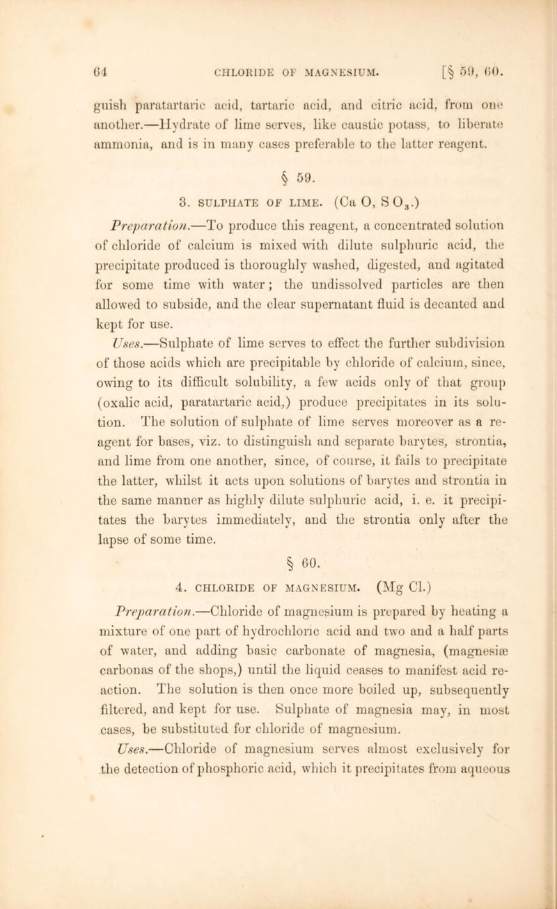guisli paratartaric acid, tartaric acid, and citric acid, from one another.—Hydrate of lime serves, like caustic potass, to liberate ammonia, and is in many cases preferable to the latter reagent. § 59. 3. SULPHATE OF LIME. (Ca 0, S03.) Preparation.—To produce this reagent, a concentrated solution of chloride of calcium is mixed with dilute sulphuric acid, the precipitate produced is thoroughly washed, digested, and agitated for some time with water; the undissolved particles are then allowed to subside, and the clear supernatant fluid is decanted and kept for use. Uses.—Sulphate of lime serves to effect the further subdivision of those acids which are precipitable by chloride of calcium, since, owing to its difficult solubility, a few acids only of that group (oxalic acid, paratartaric acid,) produce precipitates in its solu- tion. The solution of sulphate of lime serves moreover as a re- agent for bases, viz. to distinguish and separate barytes, strontia, and lime from one another, since, of course, it fails to precipitate the latter, whilst it acts upon solutions of barytes and strontia in the same manner as highly dilute sulphuric acid, i. e. it precipi- tates the barytes immediately, and the strontia only after the lapse of some time. § 60. 4. CHLORIDE OF MAGNESIUM. (Mg Cl.) Preparation.—Chloride of magnesium is prepared by heating a mixture of one part of hydrochloric acid and two and a half parts of water, and adding basic carbonate of magnesia, (magnesiee carbonas of the shops,) until the liquid ceases to manifest acid re- action. The solution is then once more boiled up, subsequently filtered, and kept for use. Sulphate of magnesia may, in most cases, be substituted for chloride of magnesium. Uses.—Chloride of magnesium serves almost exclusively for the detection of phosphoric acid, which it precipitates from aqueous