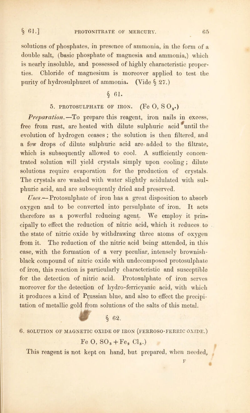 solutions of phosphates, in presence of ammonia, in the form of a double salt, (basic phosphate of magnesia and ammonia,) which is nearly insoluble, and possessed of highly characteristic proper- ties. Chloride of magnesium is moreover applied to test the purity of hydrosulphuret of ammonia. (Vide § 27.) § 61. 5. PROTOSULPHATE OF IRON. (Fe 0, S 03.) Preparation.—To prepare this reagent, iron nails in excess, free from rust, are heated with dilute sulphuric acid until the evolution of hydrogen ceases ; the solution is then filtered, and a few drops of dilute sulphuric acid are added to the filtrate, which is subsequently allowed to cool. A sufficiently concen- trated solution will yield crystals simply upon cooling; dilute solutions require evaporation for the production of crystals. The crystals are washed with water slightly acidulated with sul- phuric acid, and are subsequently dried and preserved. Uses.— Protosulphate of iron has a great disposition to absorb oxygen and to be converted into persulphate of iron. It acts therefore as a powerful reducing agent. We employ it prin- cipally to effect the reduction of nitric acid, which it reduces to the state of nitric oxide by withdrawing three atoms of oxygen from it. The reduction of the nitric acid being attended, in this case, with the formation of a very peculiar, intensely brownish- black compound of nitric oxide with undecomposed protosulpliate of iron, this reaction is particularly characteristic and susceptible for the detection of nitric acid. Protosulphate of iron serves moreover for the detection of hydro-ferricyanic acid, with which it produces a kind of Prussian blue, and also to effect the precipi- tation of metallic gold from solutions of the salts of this metal. m § 62. 6. SOLUTION OF MAGNETIC OXIDE OF IRON (FERROSO-FERRIC OXIDE.) Fe 0, S03+Fe2 Cl3.) This reagent is not kept on hand, but prepared, when needed, F