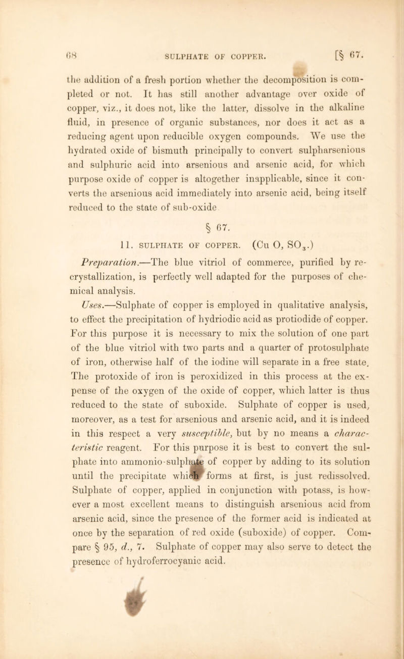 the addition of a fresh portion whether the decomposition is com- pleted or not. It has still another advantage over oxide ol copper, viz., it does not, like the latter, dissolve in the alkaline fluid, in presence of organic substances, nor does it act as a reducing agent upon reducible oxygen compounds. We use the hydrated oxide of bismuth principally to convert sulpliarsenious and sulphuric acid into arsenious and arsenic acid, for which purpose oxide of copper is altogether inapplicable, since it con- verts the arsenious acid immediately into arsenic acid, being itself reduced to the state of sub-oxide § 67. 11. SULPHATE OF COPPER. (Ctl O, S03.) Preparation.—The blue vitriol of commerce, purified by re- crystallization, is perfectly well adapted for the purposes of che- mical analysis. Uses.—Sulphate of copper is employed in qualitative analysis, to effect the precipitation of hydriodic acid as protiodide of copper. For this purpose it is necessary to mix the solution of one part of the blue vitriol with two parts and a quarter of protosulphate of iron, otherwise half of the iodine will separate in a free state. The protoxide of iron is peroxidized in this process at the ex- pense of the oxygen of the oxide of copper, which latter is thus reduced to the state of suboxide. Sulphate of copper is used, moreover, as a test for arsenious and arsenic acid, and it is indeed in this respect a very susceptible, but by no means a charac- teristic reagent. For this purpose it is best to convert the sul- phate into ammonio-sulphatp of copper by adding to its solution until the precipitate which forms at first, is just redissolved. Sulphate of copper, applied in conjunction with potass, is how- ever a most excellent means to distinguish arsenious acid from arsenic acid, since the presence of the former acid is indicated at once by the separation of red oxide (suboxide) of copper. Com- pare § 95, d., 7. Sulphate of copper may also serve to detect the presence of hydroferrocyanic acid.