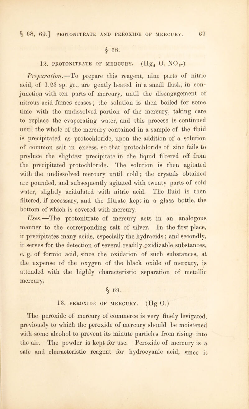 § 08. 12. PROTONITRATE OF MERCURY. (Hg9 O, N05.) Preparation.—To prepare this reagent, nine parts of nitric acid, of 1.23 sp. gr., are gently heated in a small flask, in con- junction with ten parts of mercury, until the disengagement of nitrous acid fumes ceases; the solution is then boiled for some time with the undissolved portion of the mercury, taking care to replace the evaporating water, and this process is continued until the whole of the mercury contained in a sample of the fluid is precipitated as protochloride, upon the addition of a solution of common salt in excess, so that protochloride of zinc fails to produce the slightest precipitate in the liquid filtered off from the precipitated protochloride. The solution is then agitated with the undissolved mercury until cold; the crystals obtained are pounded, and subsequently agitated with twenty parts of cold water, slightly acidulated with nitric acid. The fluid is then filtered, if necessary, and the filtrate kept in a glass bottle, the bottom of which is covered with mercury. Uses.—The protonitrate of mercury acts in an analogous manner to the corresponding salt of silver. In the first place, it precipitates many acids, especially the hydracids; and secondly, it serves for the detection of several readily .oxidizable substances, e. g. of formic acid, since the oxidation of such substances, at the expense of the oxygen of the black oxide of mercury, is attended with the highly characteristic separation of metallic mercury. § 69. 13. PEROXIDE OF MERCURY. (Hg O.) The peroxide of mercury of commerce is very finely levigated, previously to which the peroxide of mercury should be moistened with some alcohol to prevent its minute particles from rising into the air. The powder is kept for use. Peroxide of mercury is a safe and characteristic reagent for hydrocyanic acid, since it