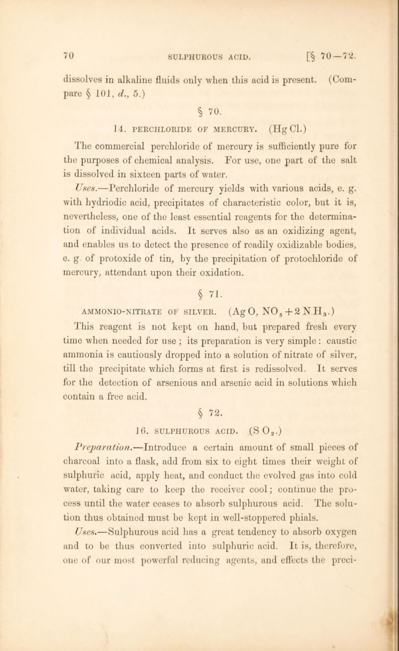 dissolves in alkaline fluids only when this acid is present. (Com- pare § 101, d., 5.) § 70. 14. PERCHLORIDE OF MERCURY. (Hg Cl.) The commercial perchloride of mercury is sufficiently pure for the purposes of chemical analysis. For use, one part of the salt is dissolved in sixteen parts of water. Uses.—Perchloride of mercury yields with various acids, e. g. with hydriodic acid, precipitates of characteristic color, but it is, nevertheless, one of the least essential reagents for the determina- tion of individual acids. It serves also as an oxidizing agent, and enables us to detect the presence of readily oxidizable bodies, e. g. of protoxide of tin, by the precipitation of protochloride of mercury, attendant upon their oxidation. § 71. AMMONIO-NITRATE OF SILVER. (A g 0, N05 + 2NH3.) This reagent is not kept on hand, but prepared fresh every time when needed for use ; its preparation is very simple: caustic ammonia is cautiously dropped into a solution of nitrate of silver, till the precipitate which forms at first is redissolved. It serves for the detection of arsenious and arsenic acid in solutions which contain a free acid. § 72. 10. SULPHUROUS ACID. (SO*.) Preparation.—Introduce a certain amount of small pieces of charcoal into a flask, add from six to eight times their weight of sulphuric acid, apply heat, and conduct the evolved gas into cold water, taking care to keep the receiver cool; continue the pro- cess until the water ceases to absorb sulphurous acid. The solu- tion thus obtained must be kept in well-stoppered phials. Uses.—Sulphurous acid has a great tendency to absorb oxygen and to be thus converted into sulphuric acid. It is, therefore, one of our most powerful reducing agents, and effects the preen