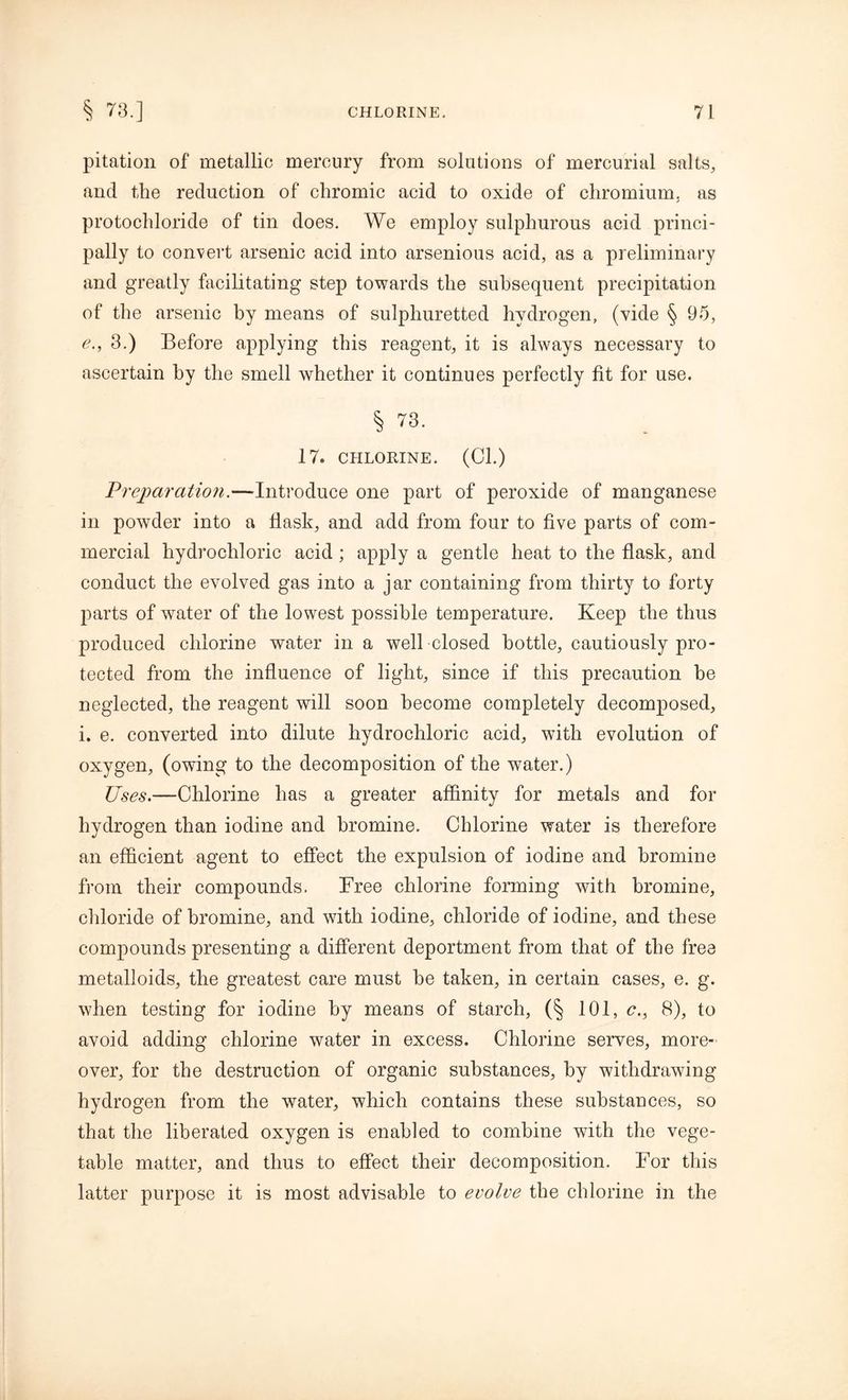 pitation of metallic mercury from solutions of mercurial salts, and the reduction of chromic acid to oxide of chromium, as protochloride of tin does. We employ sulphurous acid princi- pally to convert arsenic acid into arsenious acid, as a preliminary and greatly facilitating step towards the subsequent precipitation of the arsenic by means of sulphuretted hydrogen, (vide § 95, e., 3.) Before applying this reagent, it is always necessary to ascertain by the smell whether it continues perfectly fit for use. § 73. 17. CHLORINE. (Cl.) Preparation.—Introduce one part of peroxide of manganese in powder into a flask, and add from four to five parts of com- mercial hydrochloric acid ; apply a gentle heat to the flask, and conduct the evolved gas into a jar containing from thirty to forty parts of water of the lowest possible temperature. Keep the thus produced chlorine water in a well closed bottle, cautiously pro- tected from the influence of light, since if this precaution be neglected, the reagent will soon become completely decomposed, i. e. converted into dilute hydrochloric acid, with evolution of oxygen, (owing to the decomposition of the water.) Uses.—Chlorine lias a greater affinity for metals and for hydrogen than iodine and bromine. Chlorine water is therefore an efficient agent to effect the expulsion of iodine and bromine from their compounds. Free chlorine forming with bromine, chloride of bromine, and with iodine, chloride of iodine, and these compounds presenting a different deportment from that of the free metalloids, the greatest care must he taken, in certain cases, e. g. when testing for iodine by means of starch, (§ 101, c., 8), to avoid adding chlorine water in excess. Chlorine serves, more- over, for the destruction of organic substances, by withdrawing hydrogen from the water, which contains these substances, so that the liberated oxygen is enabled to combine with the vege- table matter, and thus to effect their decomposition. For this latter purpose it is most advisable to evolve the chlorine in the