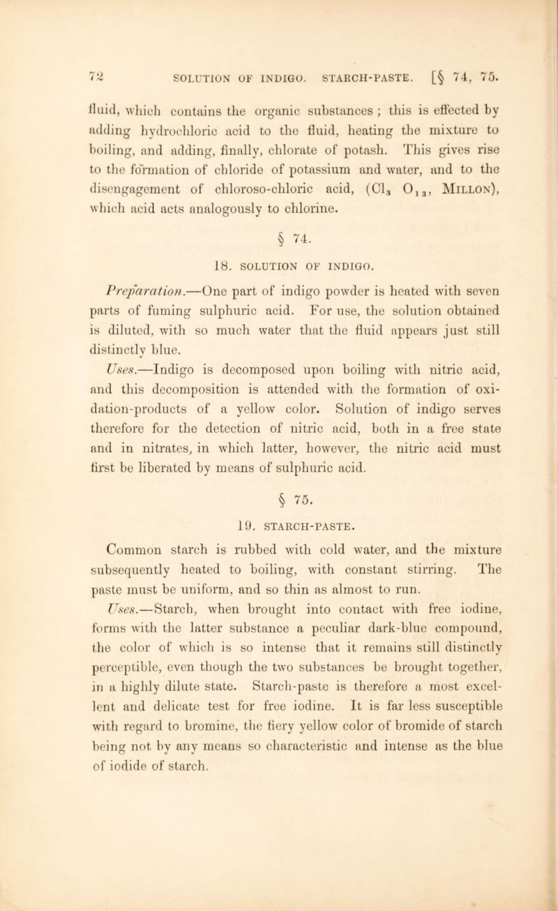 iluid, which contains the organic substances ; this is effected by adding hydrochloric acid to the fluid, heating the mixture to boiling, and adding, finally, chlorate of potash. This gives rise to the formation of chloride of potassium and water, and to the disengagement of chloroso-cliloric acid, (Cl3 013, Millon), which acid acts analogously to chlorine. § 74. 18. SOLUTION OF INDIGO. Preparation.—One part of indigo powder is heated with seven parts of fuming sulphuric acid. For use, the solution obtained is diluted, with so much water that the fluid appears just still distinctly blue. Uses.—Indigo is decomposed upon boiling with nitric acid, and this decomposition is attended with the formation of oxi- dation-products of a yellow color. Solution of indigo serves therefore for the detection of nitric acid, both in a free state and in nitrates, in which latter, however, the nitric acid must first be liberated by means of sulphuric acid. § 75. 19. STARCH-PASTE. Common starch is rubbed with cold water, and the mixture subsequently heated to boiling, with constant stirring. The paste must be uniform, and so thin as almost to run. Uses.—Starch, when brought into contact with free iodine, forms with the latter substance a peculiar dark-blue compound, the color of which is so intense that it remains still distinctly perceptible, even though the two substances be brought together, in a highly dilute state. Starch-paste is therefore a most excel- lent and delicate test for free iodine. It is far less susceptible with regard to bromine, the fiery yellow color of bromide of starch being not by any means so characteristic and intense as the blue of iodide of starch.