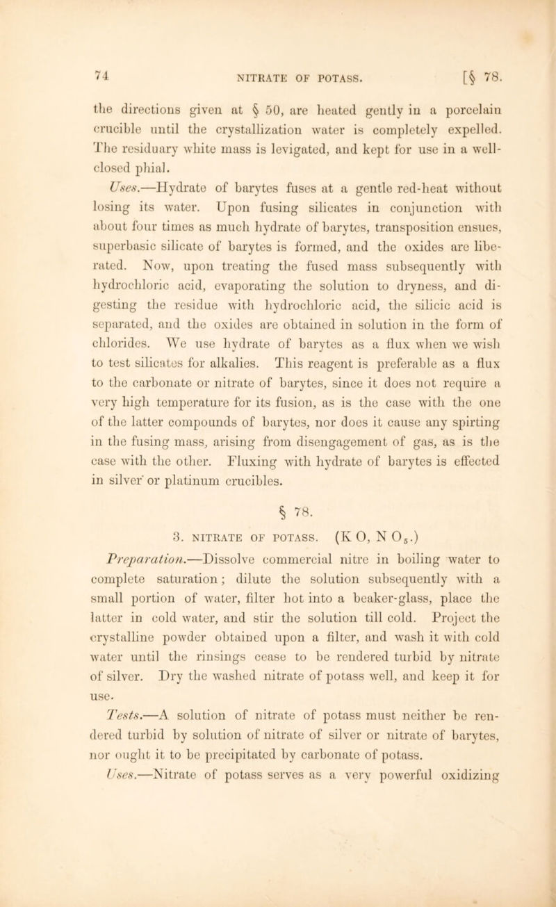 the directions given at § 50, are heated gently in a porcelain crucible until the crystallization water is completely expelled. The residuary white mass is levigated, and kept for use in a well- closed phial. Uses.—Hydrate of barytes fuses at a gentle red-heat without losing its water. Upon fusing silicates in conjunction with about four times as much hydrate of barytes, transposition ensues, superbasic silicate of barytes is formed, and the oxides are libe- rated. Now, upon treating the fused mass subsequently with hydrochloric acid, evaporating the solution to dryness, and di- gesting the residue with hydrochloric acid, the silicic acid is separated, and the oxides are obtained in solution in the form of chlorides. We use hydrate of barytes as a flux when we wish to test silicates for alkalies. This reagent is preferable as a flux to the carbonate or nitrate of barytes, since it does not require a very high temperature for its fusion, as is the case with the one of the latter compounds of barytes, nor does it cause any spirting in the fusing mass, arising from disengagement of gas, as is the case with the other. Fluxing with hydrate of barytes is effected in silver' or platinum crucibles. § 78. 3. NITRATE OF POTASS. (K 0, N 05.) Preparation.—Dissolve commercial nitre in boiling water to complete saturation; dilute the solution subsequently with a small portion of water, filter hot into a beaker-glass, place the latter in cold water, and stir the solution till cold. Project the crystalline powder obtained upon a filter, and wash it with cold water until the rinsings cease to be rendered turbid by nitrate of silver. Dry the washed nitrate of potass well, and keep it for use. Tests.—A solution of nitrate of potass must neither be ren- dered turbid by solution of nitrate of silver or nitrate of barytes, nor ought it to be precipitated by carbonate of potass. Uses.—Nitrate of potass serves as a very powerful oxidizing