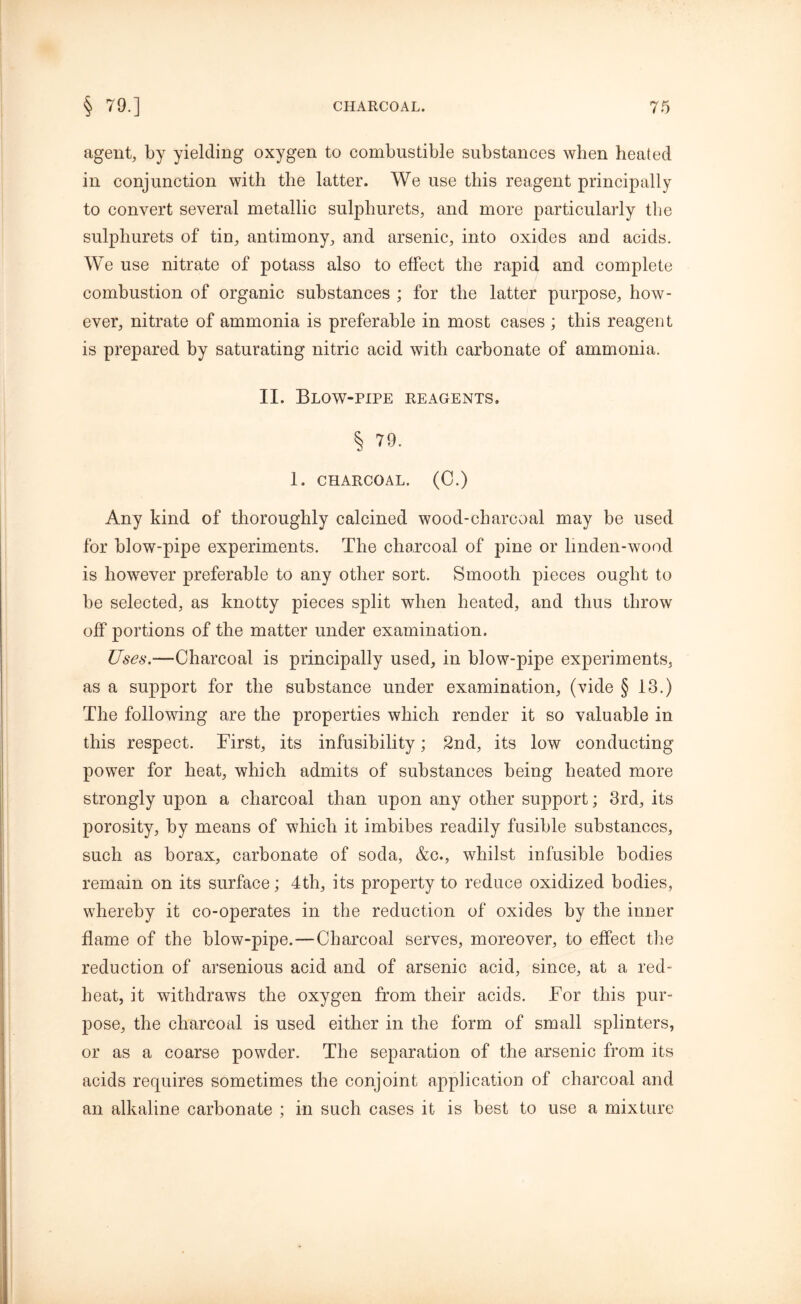 agent, by yielding oxygen to combustible substances when heated in conjunction with the latter. We use this reagent principally to convert several metallic sulphurets, and more particularly the sulphurets of tin, antimony, and arsenic, into oxides and acids. We use nitrate of potass also to effect the rapid and complete combustion of organic substances ; for the latter purpose, how- ever, nitrate of ammonia is preferable in most cases ; this reagent is prepared by saturating nitric acid with carbonate of ammonia. II. Blow-pipe reagents. § 79. 1. CHARCOAL. (C.) Any kind of thoroughly calcined wood-charcoal may be used for blow-pipe experiments. The charcoal of pine or lmden-wood is however preferable to any other sort. Smooth pieces ought to be selected, as knotty pieces split when heated, and thus throw off portions of the matter under examination. Uses.—Charcoal is principally used, in blow-pipe experiments, as a support for the substance under examination, (vide § 18.) The following are the properties which render it so valuable in this respect. First, its infusibility; 2nd, its low conducting power for heat, which admits of substances being heated more strongly upon a charcoal than upon any other support; 3rd, its porosity, by means of which it imbibes readily fusible substances, such as borax, carbonate of soda, &c., whilst infusible bodies remain on its surface; 4th, its property to reduce oxidized bodies, whereby it co-operates in the reduction of oxides by the inner flame of the blow-pipe.—Charcoal serves, moreover, to effect the reduction of arsenious acid and of arsenic acid, since, at a red- heat, it withdraws the oxygen from their acids. For this pur- pose, the charcoal is used either in the form of small splinters, or as a coarse powder. The separation of the arsenic from its acids requires sometimes the conjoint application of charcoal and an alkaline carbonate ; in such cases it is best to use a mixture