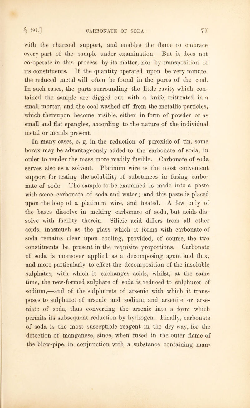 with the charcoal support, and enables the flame to embrace every part of the sample under examination. But it does not co-operate in this process by its matter, nor by transposition of its constituents. If the quantity operated upon be very minute, the reduced metal will often be found in the pores of the coal. In such cases, the parts surrounding the little cavity which con- tained the sample are digged out with a knife, triturated in a small mortar, and the coal washed off from the metallic particles, which thereupon become visible, either in form of powder or as small and flat spangles, according to the nature of the individual metal or metals present. In many cases, e. g. in the reduction of peroxide of tin, some borax may be advantageously added to the carbonate of soda, in order to render the mass more readily fusible. Carbonate of soda serves also as a solvent. Platinum wire is the most convenient support for testing the solubility of substances in fusing carbo- nate of soda. The sample to be examined is made into a paste with some carbonate of soda and water; and this paste is placed upon the loop of a platinum wire, and heated. A few only of the bases dissolve in melting carbonate of soda, but acids dis- solve with facility therein. Silicic acid differs from all other acids, inasmuch as the glass which it forms with carbonate of soda remains clear upon cooling, provided, of course, the two constituents be present in the requisite proportions. Carbonate of soda is moreover applied as a decomposing agent and flux, and more particularly to effect the decomposition of the insoluble sulphates, with which it exchanges acids, whilst, at the same time, the new-formed sulphate of soda is reduced to sulphuret of sodium,—and of the sulphurets of arsenic with which it trans- poses to sulphuret of arsenic and sodium, and arsenite or arse- niate of soda, thus converting the arsenic into a form which permits its subsequent reduction by hydrogen. Finally, carbonate of soda is the most susceptible reagent in the dry way, for the detection of manganese, since, when fused in the outer flame of the blow-pipe, in conjunction with a substance containing man-