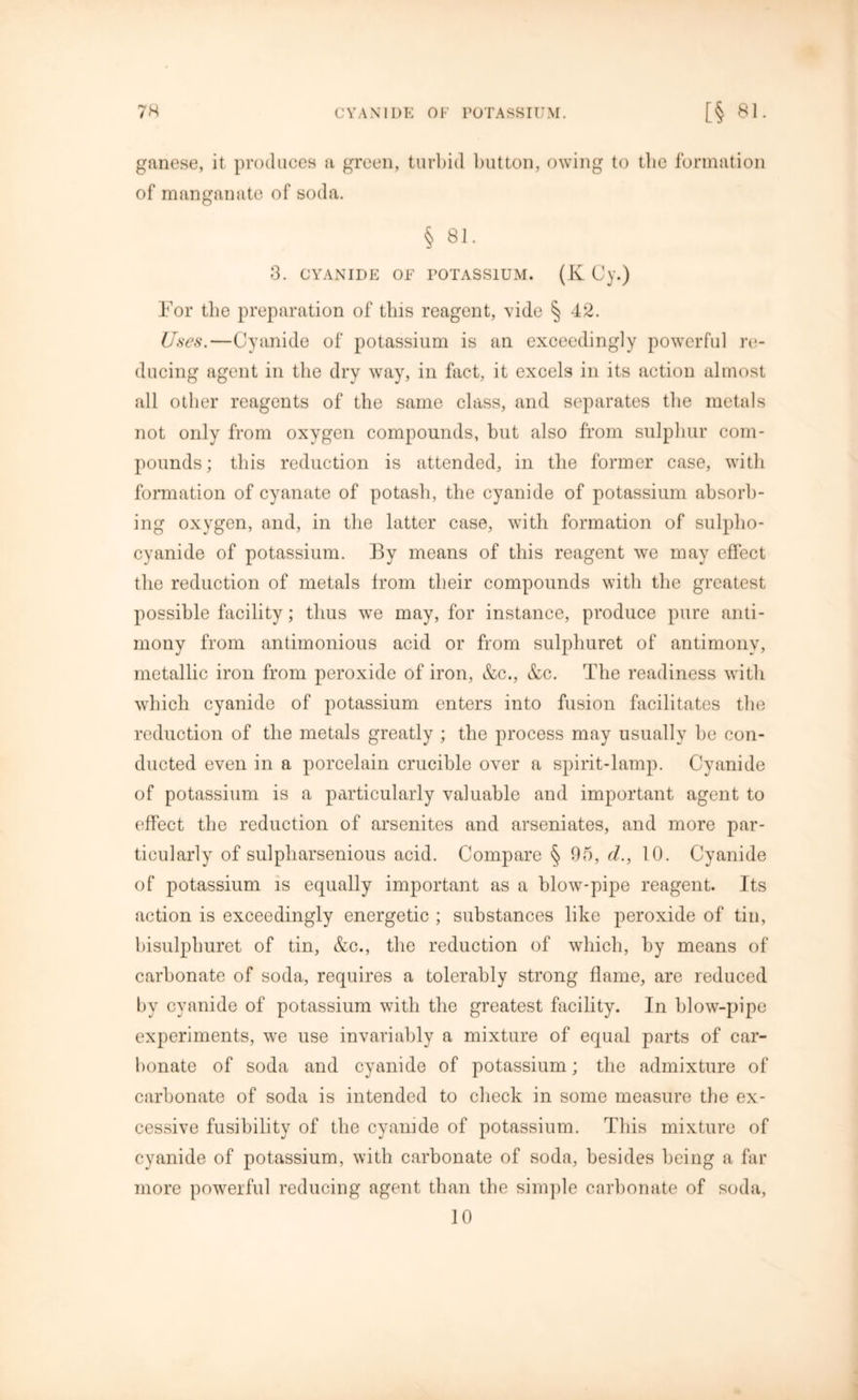 ganese, it produces a green, turbid button, owing to the formation of manganate of soda. § 81. 3. CYANIDE OF POTASSIUM. (K Cy.) For the preparation of this reagent, vide § 42. Uses.—Cyanide of potassium is an exceedingly powerful re- ducing agent in the dry way, in fact, it excels in its action almost all other reagents of the same class, and separates the metals not only from oxygen compounds, but also from sulphur com- pounds; this reduction is attended, in the former case, with formation of cyanate of potash, the cyanide of potassium absorb- ing oxygen, and, in the latter case, with formation of sulplio- cyanide of potassium. By means of this reagent we may effect the reduction of metals from their compounds with the greatest possible facility; thus wTe may, for instance, produce pure anti- mony from antimonious acid or from sulphuret of antimony, metallic iron from peroxide of iron, &c., &c. The readiness with which cyanide of potassium enters into fusion facilitates the reduction of the metals greatly ; the process may usually be con- ducted even in a porcelain crucible over a spirit-lamp. Cyanide of potassium is a particularly valuable and important agent to effect the reduction of arsenites and arseniates, and more par- ticularly of sulpliarsenious acid. Compare § 95, d., 10. Cyanide of potassium is equally important as a blow-pipe reagent. Its action is exceedingly energetic ; substances like peroxide of tin, bisulphuret of tin, &c., the reduction of which, by means of carbonate of soda, requires a tolerably strong flame, are reduced by cyanide of potassium with the greatest facility. In blow-pipe experiments, we use invariably a mixture of equal parts of car- bonate of soda and cyanide of potassium; the admixture of carbonate of soda is intended to check in some measure the ex- cessive fusibility of the cyanide of potassium. This mixture of cyanide of potassium, with carbonate of soda, besides being a far more powerful reducing agent than the simple carbonate of soda, 10