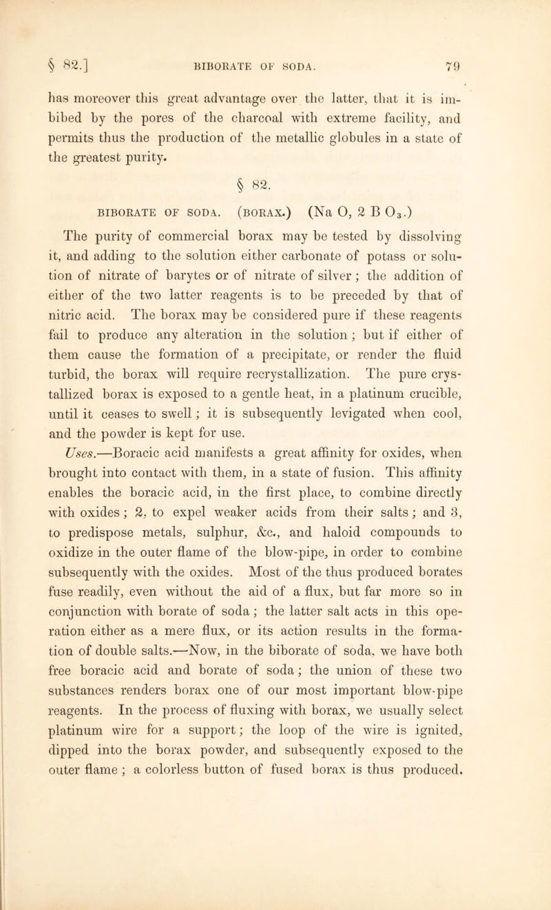 has moreover this great advantage over the latter, that it is im- bibed by the pores of the charcoal with extreme facility, and permits thus the production of the metallic globules in a state of the greatest purity. § 82. BIBORATE OF SODA. (BORAX.) (Na O, 2 B 03.) The purity of commercial borax may be tested by dissolving it, and adding to the solution either carbonate of potass or solu- tion of nitrate of barytes or of nitrate of silver; the addition of either of the two latter reagents is to be preceded by that of nitric acid. The borax may be considered pure if these reagents fail to produce any alteration in the solution ; but if either of them cause the formation of a precipitate, or render the fluid turbid, the borax will require recrystallization. The pure crys- tallized borax is exposed to a gentle heat, in a platinum crucible, until it ceases to swell; it is subsequently levigated when cool, and the powder is kept for use. Uses.—Boracic acid manifests a great affinity for oxides, when brought into contact with them, in a state of fusion. This affinity enables the boracic acid, in the first place, to combine directly with oxides; 2. to expel weaker acids from their salts; and 3, to predispose metals, sulphur, &c., and haloid compounds to oxidize in the outer flame of the blow-pipe, in order to combine subsequently with the oxides. Most of the thus produced borates fuse readily, even without the aid of a flux, but far more so in conjunction with borate of soda; the latter salt acts in this ope- ration either as a mere flux, or its action results in the forma- tion of double salts.—Now, in the biborate of soda, we have both free boracic acid and borate of soda ; the union of these two substances renders borax one of our most important blow* pipe reagents. In the process of fluxing with borax, we usually select platinum wire for a support; the loop of the wire is ignited, dipped into the borax powder, and subsequently exposed to the outer flame ; a colorless button of fused borax is thus produced.