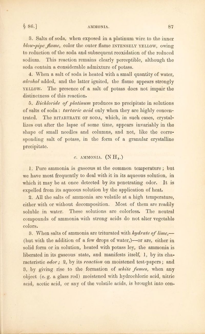 3. Salts of soda, when exposed in a platinum wire to the inner blow-pipe flame, color the outer flame intensely yellow, owing to reduction of the soda and subsequent reoxidation of the reduced sodium. This reaction remains clearly perceptible, although the soda contain a considerable admixture of potass. 4. When a salt of soda is heated with a small quantity of water, alcohol added, and the latter ignited, the flame appears strongly yellow. The presence of a salt of potass does not impair the distinctness of this reaction. 5. Bichloride of platinum produces no precipitate in solutions of salts of soda : tartaric acid only when they are highly concen- trated. The bitartrate of soda, which, in such cases, crystal- lizes out after the lapse of some time, appears invariably in the shape of small needles and columns, and not, like the corre- sponding salt of potass, in the form of a granular crystalline precipitate. C. AMMONIA. (NH3.) 1. Pure ammonia is gaseous at the common temperature; but we have most frequently to deal with it in its aqueous solution, in which it may be at once detected by its penetrating odor. It is expelled from its aqueous solution by the application of heat. 2. All the salts of ammonia are volatile at a high temperature, either with or without decomposition. Most of them are readily soluble in water. These solutions are colorless. The neutral compounds of ammonia with strong acids do not alter vegetable colors, 3. When salts of ammonia are triturated with hydrate of lime,— (but with the addition of a few drops of water,)-—or are, either in solid form or in solution, heated with potass ley, the ammonia is liberated in its gaseous state, and manifests itself, 1, by its cha- racteristic odor; 2, by its reaction on moistened test-papers; and 3, by giving rise to the formation of white fumes, when any object (e. g. a glass rod) moistened with hydrochloric acid, nitric acid, acetic acid, or any of the volatile acids, is brought into con-