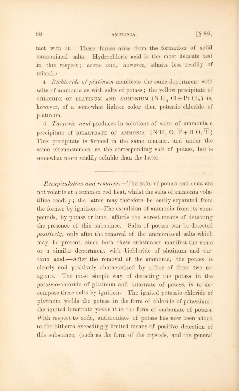 tact with it. These fumes arise from the formation of solid ammoniacal salts. Hydrochloric acid is the most delicate test in this respect; acetic acid, however, admits less readily of mistake. 4. Bichloride of platinum manifests the same deportment with salts of ammonia as with salts of potass; the yellow precipitate of CHLORIDE OF PLATINUM AND AMMONIUM (N HA Cl + Pt Cla) is, however, of a somewhat lighter color than potassio-chloride of platinum. 5. Tartaric acid produces in solutions of salts of ammonia a precipitate of bitartrate of ammonia, (NH4 0, T + H 0, T.) This precipitate is formed in the same manner, and under the same circumstances, as the corresponding salt of potass, hut is somewhat more readily soluble than the latter. Be capitulation and remarks.—The salts of potass and soda are not volatile at a common red heat, whilst the salts of ammonia vola- tilize readily ; the latter may therefore he easily separated from the former by ignition.—The expulsion of ammonia from its com- pounds, by potass or lime, affords the surest means of detecting the presence of this substance. Salts of potass can he detected positively, only after the removal of the ammoniacal salts which may be present, since both these substances manifest the same or a similar deportment with bichloride of platinum and tar- taric acid.—After the removal of the ammonia, the potass is clearly and positively characterized by either of these two re- agents. The most simple way of detecting the potass in the potassio-chloride of platinum and bitartrate of potass, is to de- compose these salts by ignition. The ignited potassio-chloride of platinum yields the potass in the form of chloride of potassium; the ignited bitartrate yields it in the form of carbonate of potass. With respect to soda, antimoniate of potass has now been added to the hitherto exceedingly limited means of positive detection of this substance, (such as the form of the crystals, and the general