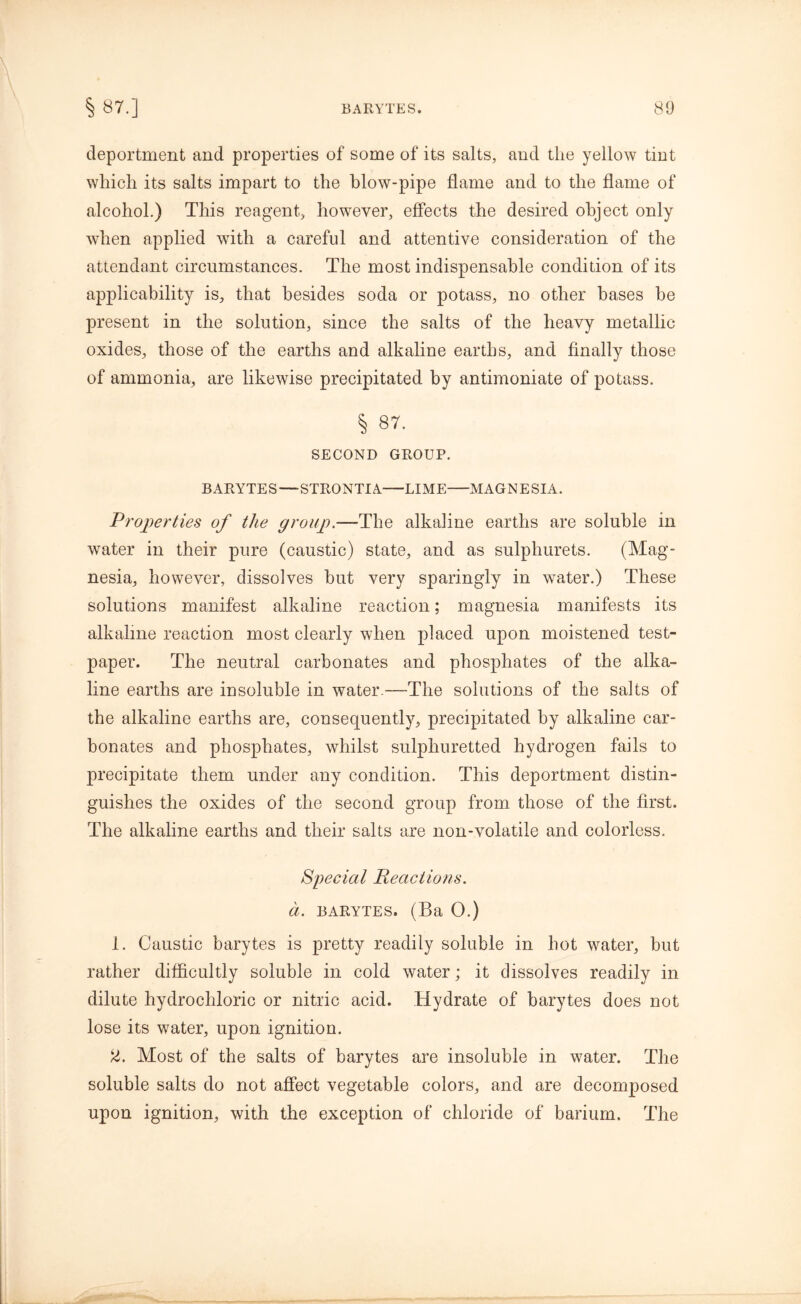 deportment and properties of some of its salts, and the yellow tint which its salts impart to the blow-pipe flame and to the flame of alcohol.) This reagent, however, effects the desired object only when applied with a careful and attentive consideration of the attendant circumstances. The most indispensable condition of its applicability is, that besides soda or potass, no other bases be present in the solution, since the salts of the heavy metallic oxides, those of the earths and alkaline earths, and finally those of ammonia, are likewise precipitated by antimoniate of potass. § 87. SECOND GROUP. BARYTES—STRONTIA—LIME MAGNESIA. Properties of the group.—The alkaline earths are soluble in water in their pure (caustic) state, and as sulphurets. (Mag- nesia, however, dissolves but very sparingly in water.) These solutions manifest alkaline reaction; magnesia manifests its alkaline reaction most clearly when placed upon moistened test- paper. The neutral carbonates and phosphates of the alka- line earths are insoluble in water.—The solutions of the salts of the alkaline earths are, consequently, precipitated by alkaline car- bonates and phosphates, whilst sulphuretted hydrogen fails to precipitate them under any condition. This deportment distin- guishes the oxides of the second group from those of the first. The alkaline earths and their salts are non-volatile and colorless. Special Reactions, a. barytes. (Ba 0.) 1. Caustic barytes is pretty readily soluble in hot water, but rather difficultly soluble in cold water; it dissolves readily in dilute hydrochloric or nitric acid. Hydrate of barytes does not lose its water, upon ignition. 2. Most of the salts of barytes are insoluble in water. The soluble salts do not affect vegetable colors, and are decomposed upon ignition, with the exception of chloride of barium. The
