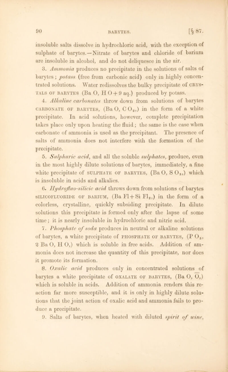 insoluble salts dissolve in hydrochloric acid, with the exception of sulphate of barytes.—Nitrate of barytes and chloride of barium are insoluble in alcohol, and do not deliquesce in the air. 3. Ammonia produces no precipitate in the solutions of salts of barytes; potass (free from carbonic acid) only in highly concen- trated solutions. Water redissolves the bulky precipitate of crys- tals of BARYTES (13a 0, H 0 + 9 aq.) produced by potass. 4. Alkaline carbonates throw down from solutions of barytes CARBONATE of barytes, (Ba O, C 02,) in the form of a white precipitate. In acid solutions, however, complete precipitation takes place only upon heating the fluid; the same is the case when carbonate of ammonia is used as the precipitant. The presence of salts of ammonia does not interfere with the formation of the precipitate. 5. Sulphuric acid, and all the soluble sulphates, produce, even in the most highly dilute solutions of barytes, immediately, a fine white precipitate of sulphate of barytes, (Ba O, S03,) which is insoluble in acids and alkalies. G. IIydrojluo-silicic acid throws down from solutions of barytes silicofluoride of barium, (Ba F1 +Si Fl2,) in the form of a colorless, crystalline, quickly subsiding precipitate. In dilute solutions this precipitate is formed only after the lapse of some time; it is nearly insoluble in hydrochloric and nitric acid. 7. Phosphate of soda produces in neutral or alkaline solutions of barytes, a white precipitate of phosphate of barytes, (P 05, 2 Ba 0, H 0,) which is soluble in free acids. Addition of am- monia does not increase the quantity of this precipitate, nor does it promote its formation. 8. Oxalic acid produces only in concentrated solutions of barytes a white precipitate of oxalate of baryttes, (Ba O, O,) which is soluble in acids. Addition of ammonia renders this re- action far more susceptible, and it is only in highly dilute solu- tions that the joint action of oxalic acid and ammonia fails to pro- duce a precipitate. 9. Salts of barytes, when heated with diluted spirit of wine, 4
