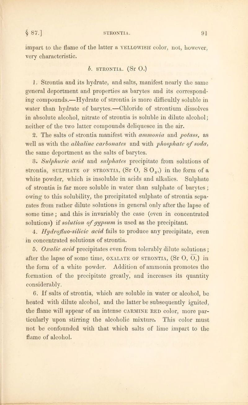 impart to the flame of the latter a yellowish color, not, however, very characteristic. b. strontia. (Sr O.) 1. Strontia and its hydrate, and salts, manifest nearly the same general deportment and properties as barytes and its correspond- ing compounds.—Hydrate of strontia is more difficultly soluble in water than hydrate of barytes.—Chloride of strontium dissolves in absolute alcohol, nitrate of strontia is soluble in dilute alcohol; neither of the two latter compounds deliquesce in the air. 2. The salts of strontia manifest with ammonia and potass, as well as with the alkaline carbonates and with phosphate of soda, the same deportment as the salts of barytes. 3. Sulphuric acid and sulphates precipitate from solutions of strontia, sulphate of strontia, (Sr 0, S 03,) in the form of a white powder, which is insoluble in acids and alkalies. Sulphate of strontia is far more soluble in water than sulphate of barytes ; owing to this solubility, the precipitated sulphate of strontia sepa- rates from rather dilute solutions in general only after the lapse of some time; and this is invariably the case (even in concentrated solutions) if solution of gypsum is used as the precipitant. 4. Hydrojluo-silicic acid fails to produce any precipitate, even in concentrated solutions of strontia. 5. Oxalic acid precipitates even from tolerably dilute solutions ; after the lapse of some time, oxalate of strontia, (Sr O, G,) in the form of a white powder. Addition of ammonia promotes the formation of the precipitate greatly, and increases its quantity considerably. 6. If salts of strontia, which are soluble in water or alcohol, be heated with dilute alcohol, and the latter be subsequently ignited, the flame will appear of an intense carmine red color, more par- ticularly upon stirring the alcoholic mixture. This color must not be confounded with that which salts of lime impart to the flame of alcohol.