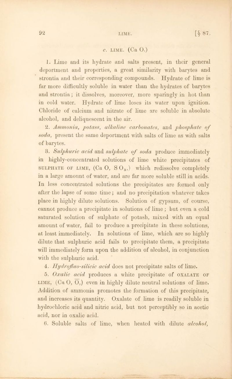 02 c. lime. (Ca O.) 1. Lime and its hydrate and salts present, in their general deportment and properties, a great similarity with barytes and strontia and their corresponding compounds. Hydrate of lime is far more difficultly soluble in water than the hydrates of barytes and strontia; it dissolves, moreover, more sparingly in hot than in cold water. Hydrate of lime loses its water upon ignition. Chloride of calcium and nitrate of lime are soluble in absolute alcohol, and deliquescent in the air. 2. Ammonia, potass, alkaline carbonates, and phosphate of soda, present the same deportment with salts of lime as with salts of barytes. 3. Sulphuric acid and sulphate of soda produce immediately in highly-concentrated solutions of lime white precipitates of sulphate of lime, (Ca 0, S 03,) which redissolve completely in a large amount of water, and are far more soluble still in acids. In less concentrated solutions the precipitates are formed only after the lapse of some time; and no precipitation whatever takes place in highly dilute solutions. Solution of gypsum, of course, cannot produce a precipitate in solutions of lime ; but even a cold saturated solution of sulphate of potash, mixed with an equal amount of water, fail to produce a precipitate in these solutions, at least immediately. In solutions of lime, which are so highly dilute that sulphuric acid fails to precipitate them, a precipitate will immediately form upon the addition of alcohol, in conjunction with the sulphuric acid. 4. Hydrojluo-silicic acid does not precipitate salts of lime. 5. Oxalic acid produces a white precipitate of oxalate of lime, (Ca 0, 0,) even in highly dilute neutral solutions of lime. Addition of ammonia promotes the formation of this precipitate, and increases its quantity. Oxalate of lime is readily soluble in hydrochloric acid and nitric acid, hut not perceptibly so in acetic acid, nor in oxalic acid. 6. Soluble salts of lime, when heated with dilute alcohol,