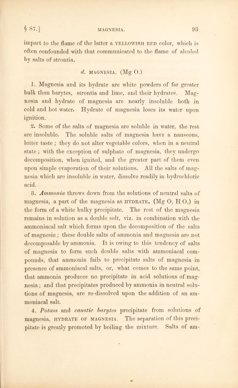 impart to the flame of the latter a yellowish red color, which is often confounded with that communicated to the flame of alcohol by salts of strontia. (1. MAGNESIA. (Mg 0.) 1. Magnesia and its hydrate are white powTders of far greater hulk than barytes, strontia and lime, and their hydrates. Mag- nesia and hydrate of magnesia are nearly insoluble both in cold and hot water. Hydrate of magnesia loses its water upon ignition. 2. Some of the salts of magnesia are soluble in water, the rest are insoluble. The soluble salts of magnesia have a nauseous, bitter taste ; they do not alter vegetable colors, when in a neutral state ; with the exception of sulphate of magnesia, they undergo decomposition, when ignited, and the greater part of them even upon simple evaporation of their solutions. All the salts of mag- nesia which are insoluble in water, dissolve readily in hydrochloric acid. 3. Ammonia throws down from the solutions of neutral salts of magnesia, a part of the magnesia as hydrate, (Mg O, H 0,) in the form of a white bulky precipitate. The rest of the magnesia remains in solution as a double salt, viz. in combination wTith the ammoniacal salt which forms upon the decomposition of the salts of magnesia; these double salts of ammonia and magnesia are not decomposable by ammonia. It is owing to this tendency of salts of magnesia to form such double salts with ammoniacal com- pounds, that ammonia fails to precipitate salts of magnesia in presence of ammoniacal salts, or, what comes to the same point, that ammonia produces no precipitate in acid solutions of mag- nesia ; and that precipitates produced by ammonia in neutral solu- tions of magnesia, are re-dissolved upon the addition of an am- moniacal salt. 4. Potass and caustic barytes precipitate from solutions of magnesia, hydrate of magnesia. The separation of this preci- pitate is greatly promoted by boiling the mixture. Salts of am-