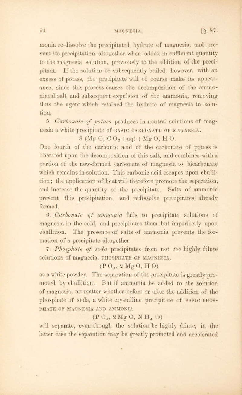 monia re-dissolve the precipitated hydrate of magnesia, and pre- vent its precipitation altogether when added in sufficient quantity to the magnesia solution, previously to the addition of the preci- pitant. If the solution he subsequently boiled, however, with an excess of potass, the precipitate will of course make its appear- ance, since this process causes the decomposition of the ammo- niacal salt and subsequent expulsion of the ammonia, removing thus the agent which retained the hydrate of magnesia in solu- tion. 5. Carbonate of potass produces in neutral solutions of mag- nesia a white precipitate of basic carbonate of magnesia. 3 (Mg 0, C 02 + aq) +Mg O, H 0. One fourth of the carbonic acid of the carbonate of potass is liberated upon the decomposition of this salt, and combines with a portion of the new-formed carbonate of magnesia to bicarbonate which remains in solution. This carbonic acid escapes upon ebulli- tion; the application of heat will therefore promote the separation, and increase the quantity of the precipitate. Salts of ammonia prevent this precipitation, and redissolve precipitates already formed. G. Carbonate of ammonia fails to precipitate solutions of magnesia in the cold, and precipitates them but imperfectly upon ebullition. The presence of salts of ammonia prevents the for- mation of a precipitate altogether. 7. Phosphate of soda precipitates from not too highly dilute solutions of magnesia, phosphate of magnesia, (P 05, 2 Mg 0, H 0) as a white powder. The separation of the precipitate is greatly pro- moted by ebullition. But if ammonia be added to the solution of magnesia, no matter whether before or after the addition of the phosphate of soda, a white crystalline precipitate of basic phos- phate OF MAGNESIA AND AMMONIA (P05, 2Mg O, NH4 0) will separate, even though the solution be highly dilute, in the latter case the separation may be greatly promoted and accelerated