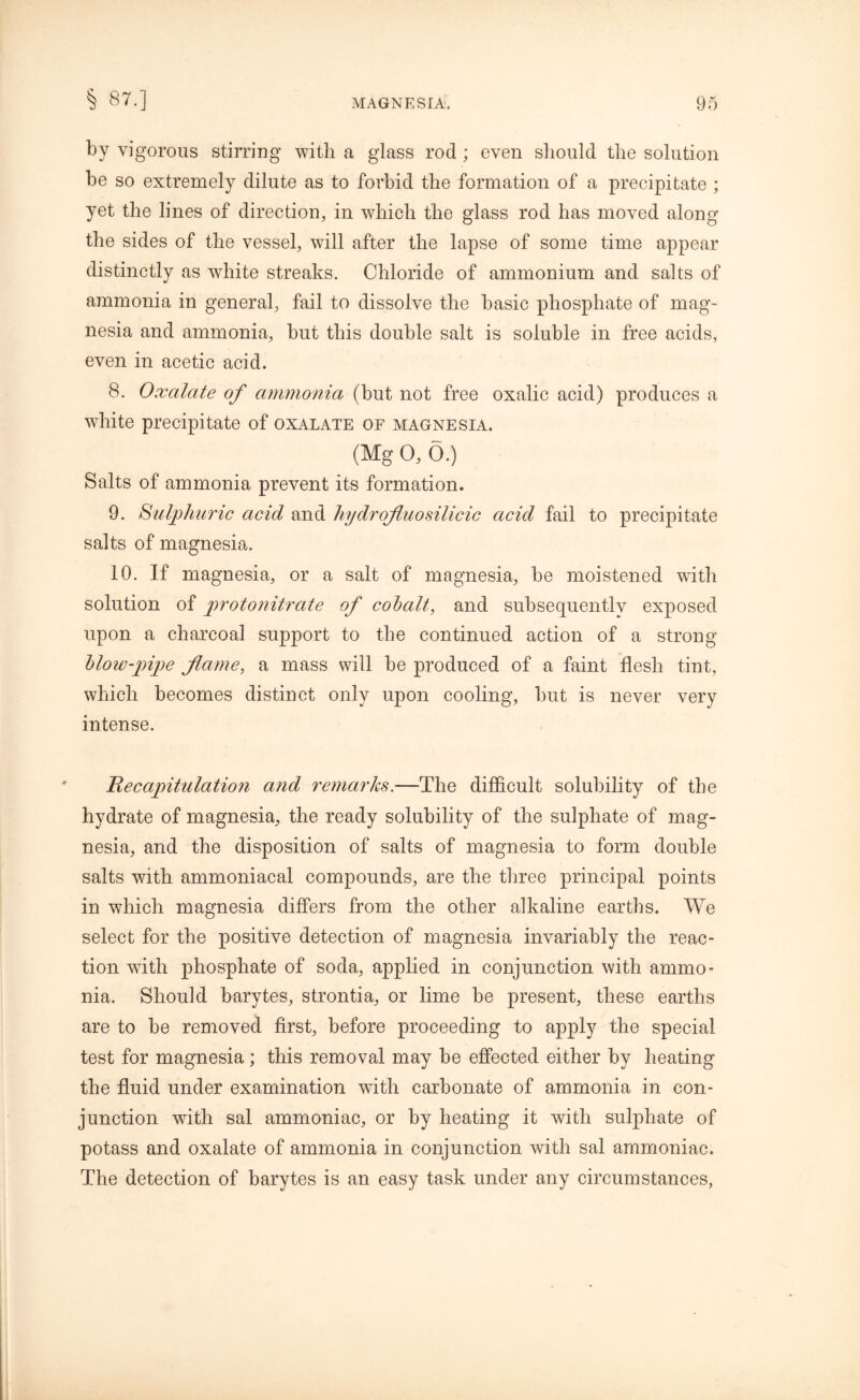 § 87.] by vigorous stirring with a glass rod ; even should the solution be so extremely dilute as to forbid the formation of a precipitate ; yet the lines of direction, in which the glass rod has moved along the sides of the vessel, will after the lapse of some time appear distinctly as white streaks. Chloride of ammonium and salts of ammonia in general, fail to dissolve the basic phosphate of mag- nesia and ammonia, but this double salt is soluble in free acids, even in acetic acid. 8. Oxalate of ammonia (but not free oxalic acid) produces a white precipitate of oxalate of magnesia. (Mg 0, 6.) Salts of ammonia prevent its formation. 9. Sulphuric acid and hydrofluosilicic acid fail to precipitate salts of magnesia. 10. If magnesia, or a salt of magnesia, be moistened with solution of protonitrate of cobalt, and subsequently exposed upon a charcoal support to the continued action of a strong blow-pipe flame, a mass will be produced of a faint flesh tint, which becomes distinct only upon cooling, but is never very intense. He capitulation and remarks.—The difficult solubility of the hydrate of magnesia, the ready solubility of the sulphate of mag- nesia, and the disposition of salts of magnesia to form double salts with ammoniacal compounds, are the three principal points in which magnesia differs from the other alkaline earths. We select for the positive detection of magnesia invariably the reac- tion with phosphate of soda, applied in conjunction with ammo- nia. Should barytes, strontia, or lime be present, these earths are to be removed first, before proceeding to apply the special test for magnesia; this removal may be effected either by heating the fluid under examination with carbonate of ammonia in con- junction with sal ammoniac, or by heating it with sulphate of potass and oxalate of ammonia in conjunction with sal ammoniac. The detection of barytes is an easy task under any circumstances,