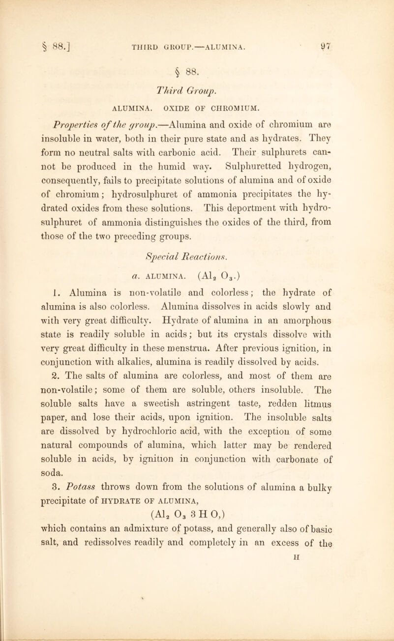 § 88. Third Group. ALUMINA. OXIDE OF CHROMIUM. Properties of the group.—Alumina and oxide of chromium are insoluble in water, both in their pure state and as hydrates. They form no neutral salts with carbonic acid. Their sulphurets can- not be produced in the humid way. Sulphuretted hydrogen, consequently, fails to precipitate solutions of alumina and of oxide of chromium; hydrosulphuret of ammonia precipitates the hy- drated oxides from these solutions. This deportment with hydro- sulphuret of ammonia distinguishes the oxides of the third, from those of the two preceding groups. Special Reactions, a. ALUMINA. (Ala 03.) 1. Alumina is non-volatile and colorless; the hydrate of alumina is also colorless. Alumina dissolves in acids slowly and with very great difficulty. Hydrate of alumina in an amorphous state is readily soluble in acids; hut its crystals dissolve with very great difficulty in these menstrua. After previous ignition, in conjunction with alkalies, alumina is readily dissolved by acids. 2. The salts of alumina are colorless, and most of them are non-volatile; some of them are soluble, others insoluble. The soluble salts have a sweetish astringent taste, redden litmus paper, and lose their acids, upon ignition. The insoluble salts are dissolved by hydrochloric acid, with the exception of some natural compounds of alumina, which latter may be rendered soluble in acids, by ignition in conjunction with carbonate of soda. 3. Potass throws down from the solutions of alumina a bulky precipitate of hydrate of alumina, (Al2 03 3 H 0,) which contains an admixture of potass, and generally also of basic salt, and redissolves readily and completely in an excess of the H