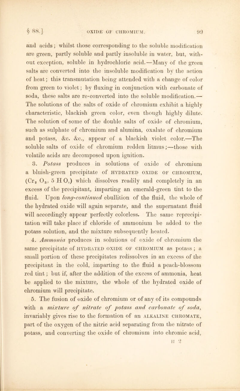 mid acids; whilst those corresponding to the soluble modification are green, partly soluble and partly insoluble in water, but, with- out exception, soluble in hydrochloric acid.—Many of the green salts are converted into the insoluble modification by the action of heat; this transmutation being attended with a change of color from green to violet; by fluxing in conjunction with carbonate of soda, these salts are re-converted into the soluble modification.— The solutions of the salts of oxide of chromium exhibit a highly characteristic, blackish green color, even though highly dilute. The solution of some of the double salts of oxide of chromium, such as sulphate of chromium and alumina, oxalate of chromium and potass, &c. &c., appear of a blackish violet color.—The soluble salts of oxide of chromium redden litmus;—those with volatile acids are decomposed upon ignition. 3. Potass produces in solutions of oxide of chromium a bluish-green precipitate of hydrated oxide of chromium, (Cr2 03. 5 HO,) which dissolves readily and completely in an excess of the precipitant, imparting an emerald-green tint to the fluid. Upon long-continued ebullition of the fluid, the whole of the hydrated oxide will again separate, and the supernatant fluid will accordingly appear perfectly colorless. The same reprecipi- tation will take place if chloride of ammonium be added to the potass solution, and the mixture subsequently heated. 4. Ammonia produces in solutions of oxide of chromium the same precipitate of hydrated oxide of chromium as potass; a small portion of these precipitates redissolves in an excess of the precipitant in the cold, imparting to the fluid a peach-blossom red tint; but if, after the addition of the excess of ammonia, heat be applied to the mixture, the whole of the hydrated oxide of chromium will precipitate. 5. The fusion of oxide of chromium or of any of its compounds with a mixture of nitrate of potass and carbonate of soda, invariably gives rise to the formation of an alkaline chromate, part of the oxygen of the nitric acid separating from the nitrate of potass, and converting the oxide of chromium into chromic acid, II 2