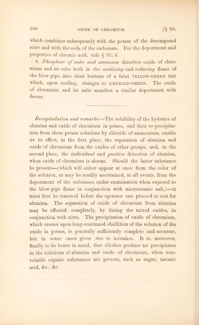J 00 which combines subsequently with the potass of the decomposed nitre and with the soda of the carbonate. For the deportment and properties of chromic acid, vide § 07. b. (h Phosphate of soda and ammonia dissolves oxide of chro- mium and its salts both in the oxidizing and reducing flame of the blow-pipe, into clear buttons of a faint yellow-green tint which, upon cooling, changes to emerald-green. The oxide of chromium and its salts manifest a similar deportment with borax. Recapitulation and remarks.—The solubility of the hydrates of alumina and oxide of chromium in potass, and their re-precipita- tion from these potass solutions by chloride of ammonium, enable us to effect, in the first place, the separation of alumina and oxide of chromium from the oxides of other groups, and, in the second place, the individual and positive detection of alumina, when oxide of chromium is absent. Should the latter substance be present—(which will either appear at once from the color of the solution, or may be readily ascertained, at all events, from the deportment of the substance under examination when exposed to the blow-pipe flame in conjunction with microcosmic salt,)—it must first be removed before the operator can proceed to test for alumina. The separation of oxide of chromium from alumina may be effected completely, by fusing the mixed oxides, in conjunction with nitre. The precipitation of oxide of chromium, which ensues upon long-continued ebullition of the solution of the oxide in potass, is generally sufficiently complete and accurate, but in some cases gives rise to mistakes. It is, moreover, finally to be borne in mind, that alkalies produce no precipitates in the solutions of alumina and oxide of chromium, when non- volatile organic substances are present, such as sugar, tartaric acid, &c., &c.
