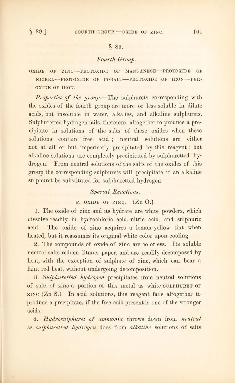 § 89. Fourth Group. OXIDE OF ZINC PROTOXIDE OF MANGANESE—PROTOXIDE OF NICKEL—PROTOXIDE OF COBALT PROTOXIDE OF IRON-PER- OXIDE OF IRON. Properties of the group.—The sulphurets corresponding with the oxides of the fourth group are more or less soluble in dilute acids, but insoluble in water, alkalies, and alkaline sulphurets. Sulphuretted hydrogen fails, therefore, altogether to produce a pre- cipitate in solutions of the salts of these oxides when these solutions contain free acid ; neutral solutions are either not at all or but imperfectly precipitated by this reagent; but alkaline solutions are completely precipitated by sulphuretted hy- drogen. From neutral solutions of the salts of the oxides of this group the corresponding sulphurets will precipitate if an alkaline sulphuret be substituted for sulphuretted hydrogen. Special Reactions, a. oxide of zinc. (Zn O.) 1. The oxide of zinc and its hydrate are white powders, which dissolve readily in hydrochloric acid, nitric acid, and sulphuric acid. The oxide of zinc acquires a lemon-yellow tint when heated, but it reassumes its original white color upon cooling. 2. The compounds of oxide of zinc are colorless. Its soluble neutral salts redden litmus paper, and are readily decomposed by heat, with the exception of sulphate of zinc, which can bear a faint red heat, without undergoing decomposition. 3. Sulphuretted hydrogen precipitates from neutral solutions of salts of zinc a portion of this metal as white sulphuret of zinc (Zn S.) In acid solutions, this reagent fails altogether to produce a precipitate, if the free acid present is one of the stronger acids. 4. Hydrosulphuret of ammonia throws down from neutral as sulphuretted hydrogen does from alkaline solutions of salts