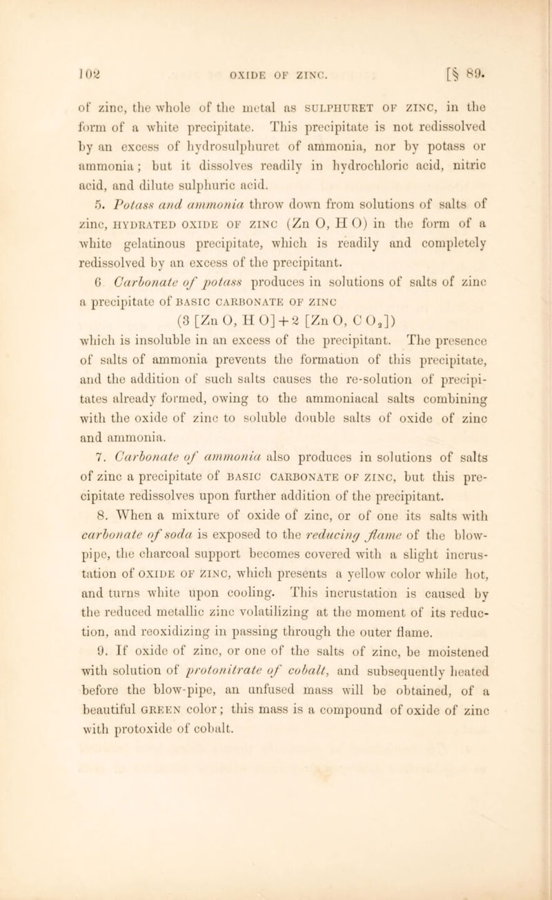 of zinc, the whole of the metal as sulphuret of zinc, in the form of a white precipitate. This precipitate is not redissolved hy an excess of hydrosulpliuret of ammonia, nor by potass or ammonia : blit it dissolves readily in hydrochloric acid, nitric acid, and dilute sulphuric acid. 5. Potass and ammonia throw down from solutions of salts of zinc, hydrated oxide of zinc (Zn 0, H O) in the form of a white gelatinous precipitate, which is readily and completely redissolved by an excess of the precipitant. 6 Carbonate of potass produces in solutions of salts of zinc a precipitate of basic carbonate of zinc (3 [Zn O, HO]+ 2 [Zn O, CO,]) which is insoluble in an excess of the precipitant. The presence of salts of ammonia prevents the formation of this precipitate, and the addition of such salts causes the re-solution of precipi- tates already formed, owing to the ammoniacal salts combining with the oxide of zinc to soluble double salts of oxide of zinc and ammonia. 7. Carbonate of ammonia also produces in solutions of salts of zinc a precipitate of basic carbonate of zinc, but this pre- cipitate redissolves upon further addition of the precipitant. 8. When a mixture of oxide of zinc, or of one its salts with carbonate of soda is exposed to the reducing flame of the blow- pipe, the charcoal support becomes covered with a slight incrus- tation of oxide of zinc, which presents a yellow color while hot, and turns white upon cooling. This incrustation is caused by the reduced metallic zinc volatilizing at the moment of its reduc- tion, and reoxidizing in passing through the outer flame. 9. If oxide of zinc, or one of the salts of zinc, be moistened with solution of protonitrate of cobalt, and subsequently heated before the blow-pipe, an unfused mass will be obtained, of a beautiful green color; this mass is a compound of oxide of zinc with protoxide of cobalt.