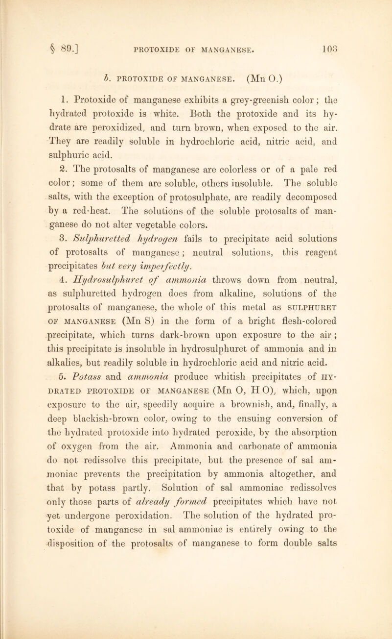 b. PROTOXIDE OF MANGANESE. (Mil 0.) 1. Protoxide of manganese exhibits a grey-greenish color; the hydrated protoxide is white. Both the protoxide and its hy- drate are peroxidized, and turn brown, when exposed to the air. They are readily soluble in hydrochloric acid, nitric acid, and sulphuric acid. 2. The protosalts of manganese are colorless or of a pale red color; some of them are soluble, others insoluble. The soluble salts, with the exception of protosulphate, are readily decomposed by a red-heat. The solutions of the soluble protosalts of man- ganese do not alter vegetable colors. 3. Sulphuretted hydrogen fails to precipitate acid solutions of protosalts of manganese; neutral solutions, this reagent precipitates but very imperfectly. 4. Hydro sulphur et of ammonia throws down from neutral, as sulphuretted hydrogen does from alkaline, solutions of the protosalts of manganese, the whole of this metal as sulphuret of manganese (Mn S) in the form of a bright flesh-colored precipitate, which turns dark-brown upon exposure to the air ; this precipitate is insoluble in hydrosulphuret of ammonia and in alkalies, but readily soluble in hydrochloric acid and nitric acid. 5. Potass and ammonia produce whitish precipitates of hy- drated protoxide of manganese (Mn O, H 0), which, upon exposure to the air, speedily acquire a brownish, and, finally, a deep blackish-brown color, owing to the ensuing conversion of the hydrated protoxide into hydrated peroxide, by the absorption of oxygen from the air. Ammonia and carbonate of ammonia do not redissolve this precipitate, but the presence of sal am- moniac prevents the precipitation by ammonia altogether, and that by potass partly. Solution of sal ammoniac redissolves only those parts of already formed precipitates which have not yet undergone peroxidation. The solution of the hydrated pro- toxide of manganese in sal ammoniac is entirely owing to the disposition of the protosalts of manganese to form double salts