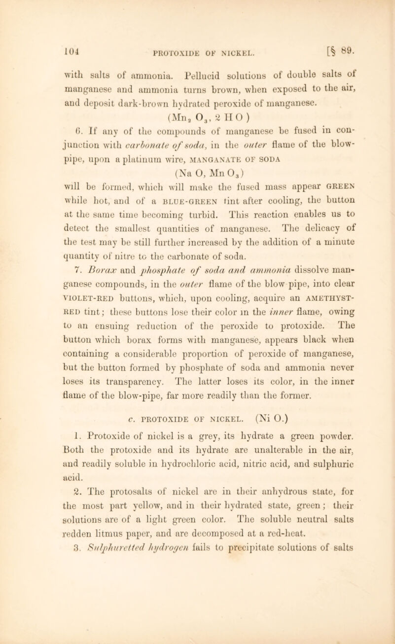 with suits of ammonia. Pellucid solutions of double salts ol manganese and ammonia turns brown, when exposed to the air, and deposit dark-brown hydrated peroxide of manganese. (Mna 03, 2 HO ) 6. If any of the compounds of manganese be fused in con- junction with carbonate of soda, in the outer flame of the blow- pipe, upon a platinum wire, manganate of soda (Na 0, M11O3) will be formed, which will make the fused mass appear green while hot, and of a blue-green tint after cooling, the button at the same time becoming turbid. This reaction enables us to detect the smallest quantities of manganese. The delicacy of the test may be still further increased by the addition of a minute quantity of nitre to the carbonate of soda. 7. Borax and phosphate of soda and ammonia dissolve man- ganese compounds, in the outer flame of the blow pipe, into clear violet-red buttons, which, upon cooling, acquire an ametiiyst- RED tint; these buttons lose their color m the inner flame, owing to an ensuing reduction of the peroxide to protoxide. The button which borax forms with manganese, appears black when containing a considerable proportion of peroxide of manganese, but the button formed by phosphate of soda and ammonia never loses its transparency. The latter loses its color, in the inner flame of the blow-pipe, far more readily than the former. C. FROTOXIDE OF NICKEL. (Ni 0.) 1. Protoxide of nickel is a grey, its hydrate a green powder. Both the protoxide and its hydrate are unalterable in the air, and readily soluble in hydrochloric acid, nitric acid, and sulphuric acid. 2. The protosalts of nickel are in their anhydrous state, for the most part yellow, and in their hydrated state, green; their solutions are of a light green color. The soluble neutral salts redden litmus paper, and are decomposed at a red-heat. 3. Sulphuretted hydropen fails to precipitate solutions of salts