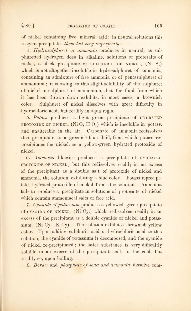 of nickel containing free mineral acid; in neutral solutions this reagent precipitates them but very imperfectly. 4. Hydro sulphur et of ammonia produces in neutral, as sul- phuretted hydrogen does in alkaline, solutions of protosalts of nickel, a black precipitate of sulphuret of nickel, (Ni S,) which is not altogether insoluble in hydrosulpliuret of ammonia, containing an admixture of free ammonia or of pentasulphuret of ammonium ; it is owing to this slight solubility of the sulphuret of nickel in sulphuret of ammonium, that the fluid from which it has been thrown down exhibits, in most cases, a brownish color. Sulphuret of nickel dissolves with great difficulty in hydrochloric acid, but readily in aqua regia. 5. Potass produces a light green precipitate of hydrated protoxide of nickel, (Ni 0, HO,) which is insoluble in potass, and unalterable in the air. Carbonate of ammonia redissolves this precipitate to a greenish-blue fluid, from which potass re- precipitates the nickel, as a yellow-green hydrated protoxide of nickel. 6. Ammonia likewise produces a precipitate of hydrated protoxide of nickel ; but this redissolves readily in an excess of the precipitant as a double salt of protoxide of nickel and ammonia, the solution exhibiting a blue color. Potass reprecipi- tates hydrated protoxide of nickel from this solution. Ammonia fails to produce a precipitate in solutions of protosalts of nickel which contain ammoniacal salts or free acid. 7. Cyanide of potassium produces a yellowish-green precipitate of cyanide of nickel, (Ni Cy,) which redissolves readily in an excess of the precipitant as a double cyanide of nickel and potas- sium, (Ni Cy-fK Cy). The solution exhibits a brownish yellow color. Upon adding sulphuric acid or hydrochloric acid to this solution, the cyanide of potassium is decomposed, and the cyanide of nickel re-precipitated ; the latter substance is very difficultly soluble in an excess of the precipitant acid, in the cold, but readily so, upon boiling. 8. Borax and phosphate of soda and ammonia dissolve com-