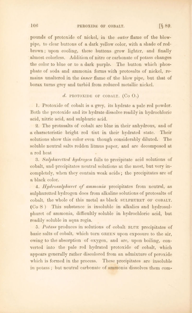 pounds of protoxide of nickel, in the outer flame of the blow- pipe, to clear buttons of a dark yellow color, with a shade of red- brown ; upon cooling, these buttons grow lighter, and finally almost colorless. Addition of nitre or carbonate of potass changes the color to blue or to a dark purple. The button which phos- phate of soda and ammonia forms with protosalts of nickel, re- mains unaltered in the inner flame of the blow pipe, but that of borax turns grey and turbid from reduced metallic nickel. d. PROTOXIDE OF COBALT. (Co 0.) 1. Protoxide of cobalt is a grey, its hydrate a pale red powder. Both the protoxide and its hydrate dissolve readily in hydrochloric acid, nitric acid, and sulphuric acid. 2. The protosalts of cobalt are blue in their anhydrous, and of a characteristic bright red tint in their hydrated state. Their solutions show this color even though considerably diluted. The soluble neutral salts redden litmus paper, and are decomposed at a red heat 3. Sulphuretted hydrogen fails to precipitate acid solutions of cobalt, and precipitates neutral solutions at the most, but very in- completely, when they contain weak acids; the precipitates are of a black color. 4. Hydrosulphuret of ammonia precipitates from neutral, as sulphuretted hydrogen does from alkaline solutions of protosalts of cobalt, the whole of this metal as black sulpiiuret of cobalt. (Co S ) This substance is insoluble in alkalies and hydrosul- pliuret of ammonia, difficultly soluble in hydrochloric acid, but readily soluble in aqua regia. 5. Potass produces in solutions of cobalt blue precipitates of basic salts of cobalt, which turn green upon exposure to the air, owing to the absorption of oxygen, and are, upon boiling, con- verted into the pale red hydrated protoxide of cobalt, which appears generally rather discolored from an admixture of peroxide which is formed in the process. These precipitates are insoluble in potass ; but neutral carbonate of ammonia dissolves them com-