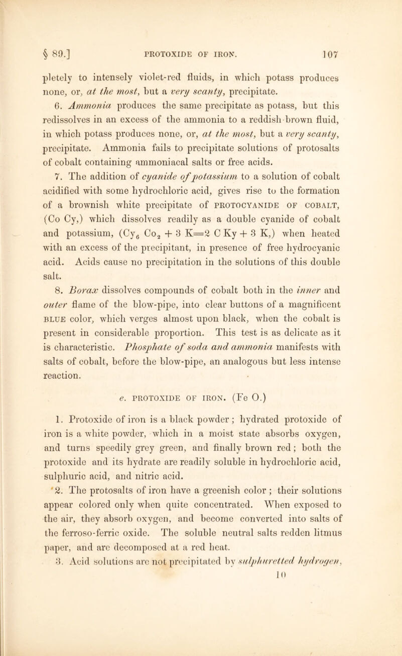 pletely to intensely violet-reel fluids, in which potass produces none, or, at the most, hut a very scanty, precipitate. 6. Ammonia produces the same precipitate as potass, but this redissolves in an excess of the ammonia to a reddish-brown fluid, in which potass produces none, or, at the most, but a very scanty, precipitate. Ammonia fails to precipitate solutions of protosalts of cohalt containing ammoniacal salts or free acids. 7. The addition of cyanide of potassium to a solution of cobalt acidified with some hydrochloric acid, gives rise to the formation of a brownish white precipitate of protocyanide of cobalt, (Co Cy,) which dissolves readily as a double cyanide of cobalt and potassium, (Cy6 Co2 + 3 K=2 C Ky + 3 K,) when heated with an excess of the precipitant, in presence of free hydrocyanic acid. Acids cause no precipitation in the solutions of this double salt. 8. Borax dissolves compounds of cobalt both in the inner and outer flame of the blow-pipe, into clear buttons of a magnificent blue color, which verges almost upon black, when the cobalt is present in considerable proportion. This test is as delicate as it is characteristic. Phosphate of soda and ammonia manifests with salts of cobalt, before the blow-pipe, an analogous but less intense reaction. e. protoxide of iron. (Fe 0.) 1. Protoxide of iron is a black powder ; hydrated protoxide of iron is a white powder, which in a moist state absorbs oxygen, and turns speedily grey green, and finally brown red; both the protoxide and its hydrate are readily soluble in hydrochloric acid, sulphuric acid, and nitric acid. 2. The protosalts of iron have a greenish color; their solutions appear colored only when quite concentrated. When exposed to the air, they absorb oxygen, and become converted into salts of the ferroso-ferric oxide. The soluble neutral salts redden litmus paper, and are decomposed at a red heat. 3. Acid solutions are not precipitated by sulphuretted hydroyen, 10