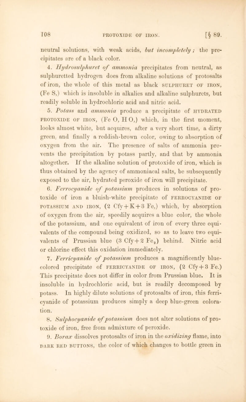 neutral solutions, with weak acids, but incompletely; the pre- cipitates are of a black color. 4. Hydrosulphuret of ammonia precipitates from neutral, as sulphuretted hydrogen does from alkaline solutions of protosalts of iron, the whole of this metal as black sulphuret of iron, (Fe S,) which is insoluble in alkalies and alkaline sulphurcts, but readily soluble in hydrochloric acid and nitric acid. 5. Potass and ammonia produce a precipitate of hydrated protoxide of iron, (Fe 0, HO,) which, in the first moment, looks almost white, but acquires, after a very short time, a dirty green, and finally a reddish-brown color, owing to absorption of oxygen from the air. The presence of salts of ammonia pre- vents the precipitation by potass partly, and that by ammonia altogether. If the alkaline solution of protoxide of iron, which is thus obtained by the agency of ammoniacal salts, be subsequently exposed to the air, hydrated peroxide of iron will precipitate. 6. Ferrocyanide of potassium produces in solutions of pro- toxide of iron a bluish-white precipitate of ferrocyanide of potassium and iron, (2 Cfy + K-f-3 Fe,) which, by absorption of oxygen from the air, speedily acquires a blue color, the whole of the potassium, and one equivalent of iron of every three equi- valents of the compound being oxidized, so as to leave two equi- valents of Prussian blue (3 Cfy + 2 Fe2) behind. Nitric acid or chlorine effect this oxidation immediately. 7. Ferricyanide of potassium produces a magnificently blue- colored precipitate of ferricyanide of iron, (2 Cfy + 3Fe.) This precipitate does not differ in color from Prussian blue. It is insoluble in hydrochloric acid, but is readily decomposed by potass. In highly dilute solutions of protosalts of iron, this ferri- cyanide of potassium produces simply a deep blue-green colora- tion. 8. Sulpliocyanide of potassium does not alter solutions of pro- toxide of iron, free from admixture of peroxide. 9. Borax dissolves protosalts of iron in the oxidizing flame, into dark red buttons, the color of which changes to bottle green in