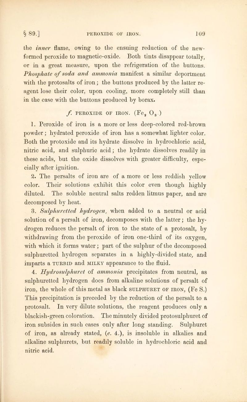 the inner flame, owing to the ensuing reduction of the new- formed peroxide to magnetic-oxide. Both tints disappear totally, or in a great measure, upon the refrigeration of the buttons. Phosphate of soda and ammonia manifest a similar deportment with the protosalts of iron; the buttons produced by the latter re- agent lose their color, upon cooling, more completely still than in the case with the buttons produced by borax. f PEROXIDE OF IRON. (Fe2 03 ) 1. Peroxide of iron is a more or less deep-colored red-brown powder; hydrated peroxide of iron has a somewhat lighter color. Both the protoxide and its hydrate dissolve in hydrochloric acid, nitric acid, and sulphuric acid; the hydrate dissolves readily in these acids, but the oxide dissolves with greater difficulty, espe- cially after ignition. 2. The persalts of iron are of a more or less reddish yellow color. Their solutions exhibit this color even though highly diluted. The soluble neutral salts redden litmus paper, and are decomposed by heat. 3. Sulphuretted hydrogen, when added to a neutral or acid solution of a persalt of iron, decomposes with the latter; the hy- drogen reduces the persalt of iron to the state of a protosalt, by withdrawing from the peroxide of iron one-third of its oxygen, with which it forms water; part of the sulphur of the decomposed sulphuretted hydrogen separates in a highly-divided state, and imparts a turbid and milky appearance to the fluid. 4. Hydro sulphur et of ammonia precipitates from neutral, as sulphuretted hydrogen does from alkaline solutions of persalt of iron, the whole of this metal as black sulphuret of iron, (Fe S.) This precipitation is preceded by the reduction of the persalt to a protosalt. In very dilute solutions, the reagent produces only a blackish-green coloration. The minutely divided protosulphuret of iron subsides in such cases only after long standing. Sulphuret of iron, as already stated, (e. 4.), is insoluble in alkalies and alkaline sulphurets, but readily soluble in hydrochloric acid and nitric acid.