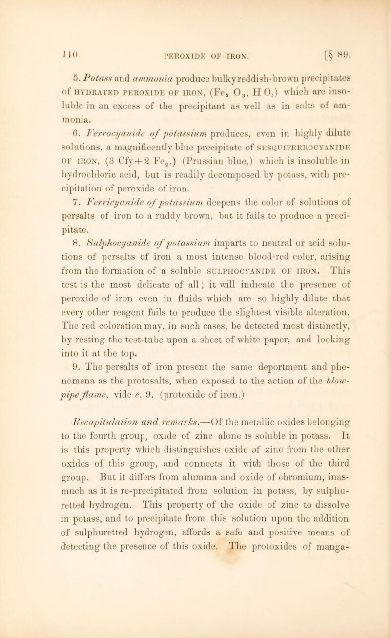 5. Potass and ammonia produce bulky reddish-brown precipitates of HYDRATED peroxide of iron, (Fea 03, H 0,) which are inso- luble in an excess of the precipitant as well as in salts of am- monia. 6. Ferrocyanide of potassium produces, even in highly dilute solutions, a magnificently blue precipitate of sesquifeiirocyanide of iron, (3 Cfy + 2 Fe2,) (Prussian blue,) which is insoluble in hydrochloric acid, but is readily decomposed by potass, with pre- cipitation of peroxide of iron. 7. Ferricyanide of potassium deepens the color of solutions of persalts of iron to a ruddy brown, but it fails to produce a preci- pitate. 8. S' ulpliocyanide of potassium imparts to neutral or acid solu- tions of persalts of iron a most intense blood-red color, arising from the formation of a soluble sulphocyanide of iron. This test is the most delicate of all; it will indicate the presence of peroxide of iron even in fluids which are so highly dilute that every other reagent fails to produce the slightest visible alteration. The red coloration may, in such cases, be detected most distinctly, by resting the test-tube upon a sheet of white paper, and looking into it at the top. 9. The persalts of iron present the same deportment and phe- nomena as the protosalts, when exposed to the action of the blow- pipe flame, vide e. 9. (protoxide of iron.) Recapitulation and remarks.—Of the metallic oxides belonging to the fourth group, oxide of zinc alone is soluble in potass. It is this property which distinguishes oxide of zinc from the other oxides of this group, and connects it with those of the third group. But it differs from alumina and oxide of chromium, inas- much as it is re-precipitated from solution in potass, by sulphu- retted hydrogen. This property of the oxide of zinc to dissolve in potass, and to precipitate from this solution upon the addition of sulphuretted hydrogen, affords a safe and positive means of detecting the presence of this oxide. The protoxides of manga-