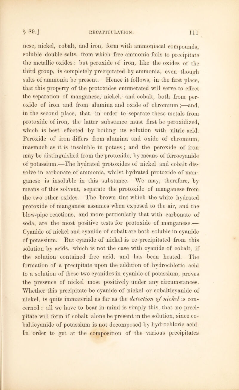 nese, nickel, cobalt, and iron, form with ammoipacal compounds, soluble double salts, from which free ammonia fails to precipitate the metallic oxides : hut peroxide of iron, like the oxides of the third group, is completely precipitated by ammonia, even though salts of ammonia be present. Hence it follows, in the first place, that this property of the protoxides enumerated will serve to effect the separation of manganese, nickel, and cohalt, both from per- oxide of iron and from alumina and oxide of chromium;—and, in the second place, that, in order to separate these metals from protoxide of iron, the latter substance must first be peroxidized, which is best effected by boiling its solution with nitric acid. Peroxide of iron differs from alumina and oxide of chromium, inasmuch as it is insoluble in potass ; and the peroxide of iron may be distinguished from the protoxide, by means of ferrocyanide of potassium.—The hydrated protoxides of nickel and cobalt dis- solve in carbonate of ammonia, whilst hydrated protoxide of man- ganese is insoluble in this substance. We may, therefore, by means of this solvent, separate the protoxide of manganese from the two other oxides. The brown tint which the white hydrated protoxide of manganese assumes when exposed to the air, and the blow-pipe reactions, and more particularly that with carbonate of soda, are the most positive tests for protoxide of manganese.— Cyanide of nickel and cyanide of cobalt are both soluble in cyanide of potassium. But cyanide of nickel is re-precipitated from this solution by acids, which is not the case with cyanide of cobalt, if the solution contained free acid, and has been heated. The formation of a precipitate upon the addition of hydrochloric acid to a solution of these two cyanides in cyanide of potassium, proves the presence of nickel most positively under any circumstances. Whether this precipitate be cyanide of nickel or cobalticyanide of nickel, is quite immaterial as far as the detection of nickel is con- cerned : all we have to bear in mind is simply this, that no preci- pitate will form if cobalt alone be present in the solution, since co- balticyanide of potassium is not decomposed by hydrochloric acid. In order to get at the composition of the various precipitates