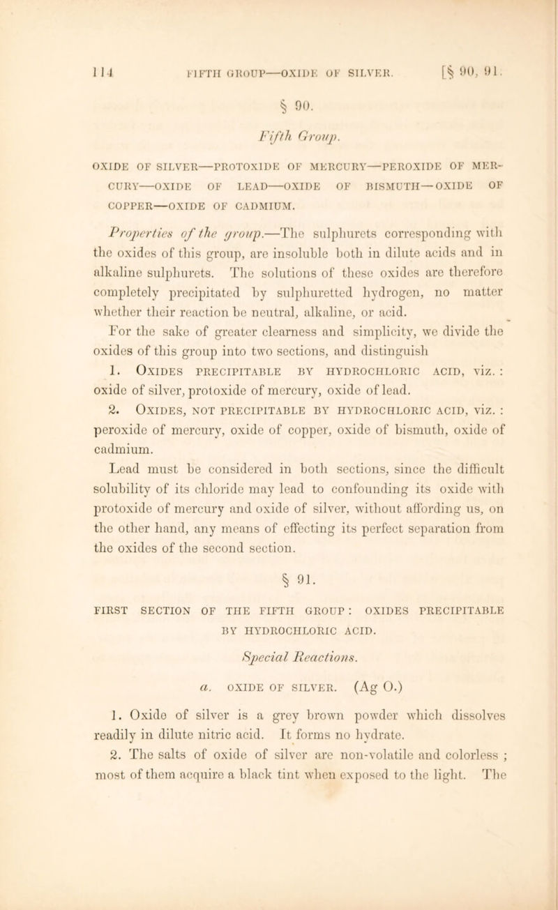 § 90. Fifth Group. OXIDE OF SILVER PROTOXIDE OF MERCURY—PEROXIDE OF MER- CURY OXIDE OF LEAD OXIDE OF BISMUTH—OXIDE OF COPPER—OXIDE OF CADMIUM. Properties of the group.—The sulpliurets corresponding with the oxides of this group, are insoluble both in dilute acids and in alkaline sulpliurets. The solutions of these oxides are therefore completely precipitated by sulphuretted hydrogen, no matter whether their reaction he neutral, alkaline, or acid. For the sake of greater clearness and simplicity, we divide the oxides of this group into two sections, and distinguish 1. Oxides precipitable by hydrochloric acid, viz. : oxide of silver, protoxide of mercury, oxide of lead. 2. Oxides, not precipitable by hydrochloric acid, viz. : peroxide of mercury, oxide of copper, oxide of bismuth, oxide of cadmium. Lead must be considered in both sections, since the difficult solubility of its chloride may lead to confounding its oxide with protoxide of mercury and oxide of silver, without affording us, on the other hand, any means of effecting its perfect separation from the oxides of the second section. % 91. FIRST SECTION OF THE FIFTH GROUP : OXIDES PRECIPITABLE BY HYDROCHLORIC ACID. Special Reactions, a. OXIDE OF SILVER. (Ag O.) 1. Oxido of silver is a grey brown powder which dissolves readily in dilute nitric acid. It forms no hydrate. 2. The salts of oxide of silver are non-volatile and colorless ; most of them acquire a black tint when exposed to the light. The