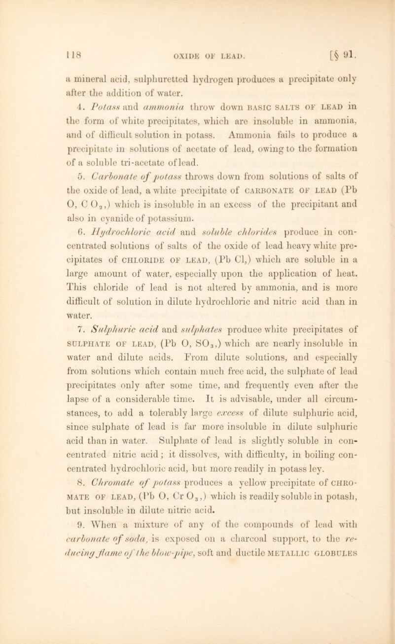 a mineral acid, sulphuretted hydrogen produces a precipitate only after the addition of water. 4. Potass and ammonia throw down basic salts of lead in the form of white precipitates, which are insoluble in ammonia, and of difficult solution in potass. Ammonia fails to produce a precipitate in solutions of acetate of lead, owing to the formation of a soluble tri-acetate of lead. 5. Carbonate of potass throws down from solutions of salts of the oxide of lead, a white precipitate of carbonate of lead (l’b 0, C 02,) which is insoluble in an excess of the precipitant and also in cyanide of potassium. G. Hydrochloric acid and soluble chlorides produce in con- centrated solutions of salts of the oxide of lead heavy white pre- cipitates of chloride of lead, (Pb 01,) which are soluble in a large amount of water, especially upon the application of heat. This chloride of lead is not altered by ammonia, and is more difficult of solution in dilute hydrochloric and nitric acid than in water. 7. Sulphuric acid and sulphates produce white precipitates of sulphate of lead, (Pb 0, S03,) which are nearly insoluble in water and dilute acids. Prom dilute solutions, and especially from solutions which contain much free acid, the sulphate of lead precipitates only after some time, and frequently even after the lapse of a considerable time. It is advisable, under all circum- stances, to add a tolerably large excess of dilute sulphuric acid, since sulphate of lead is far more insoluble in dilute sulphuric acid than in water. Sulphate of lead is slightly soluble in con- centrated nitric acid; it dissolves, with difficulty, in boiling con- centrated hydrochloric acid, but more readily in potass ley. 8. Chromate of potass produces a yellow precipitate of chro- mate of lead, (Pb O, Cr03,) which is readily soluble in potash, but insoluble in dilute nitric acid. 9. When a mixture of any of the compounds of lead with carbonate of soda, is exposed on a charcoal support, to the re- ducing flame of the blow-pipe, soft and ductile metallic globules