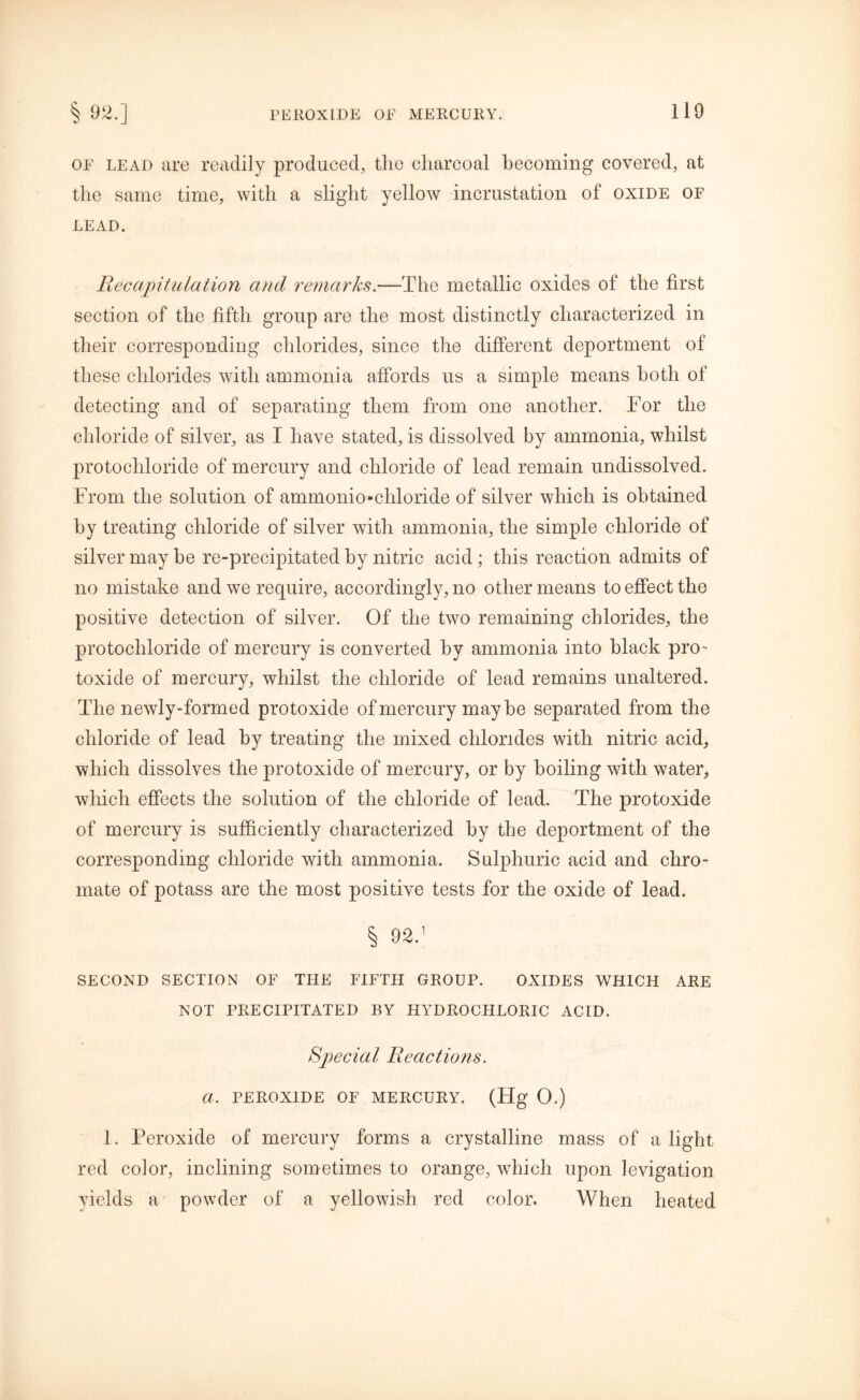 of lead are readily produced, the charcoal becoming covered, at the same time, with a slight yellow incrustation of oxide of lead. Recapitulation and remarks.—The metallic oxides of the first section of the fifth group are the most distinctly characterized in their corresponding chlorides, since the different deportment of these chlorides with ammonia affords us a simple means both of detecting and of separating them from one another. For the chloride of silver, as I have stated, is dissolved by ammonia, whilst protochloride of mercury and chloride of lead remain undissolved. From the solution of ammonio-chloride of silver which is obtained by treating chloride of silver with ammonia, the simple chloride of silver may be re-precipitated by nitric acid; this reaction admits of no mistake and we require, accordingly, no other means to effect the positive detection of silver. Of the two remaining chlorides, the protochloride of mercury is converted by ammonia into black pro- toxide of mercury, whilst the chloride of lead remains unaltered. The newly-formed protoxide of mercury maybe separated from the chloride of lead by treating the mixed chlorides with nitric acid, which dissolves the protoxide of mercury, or by boiling with water, which effects the solution of the chloride of lead. The protoxide of mercury is sufficiently characterized by the deportment of the corresponding chloride with ammonia. Sulphuric acid and chro- mate of potass are the most positive tests for the oxide of lead. % 92.1 SECOND SECTION OF THE FIFTH GROUP. OXIDES WHICH ARE NOT PRECIPITATED BY HYDROCHLORIC ACID. Special Reactions. a. PEROXIDE OF MERCURY. (Ffg 0.) 1. Peroxide of mercury forms a crystalline mass of a light red color, inclining sometimes to orange, which upon levigation yields a powder of a yellowish red color. When heated