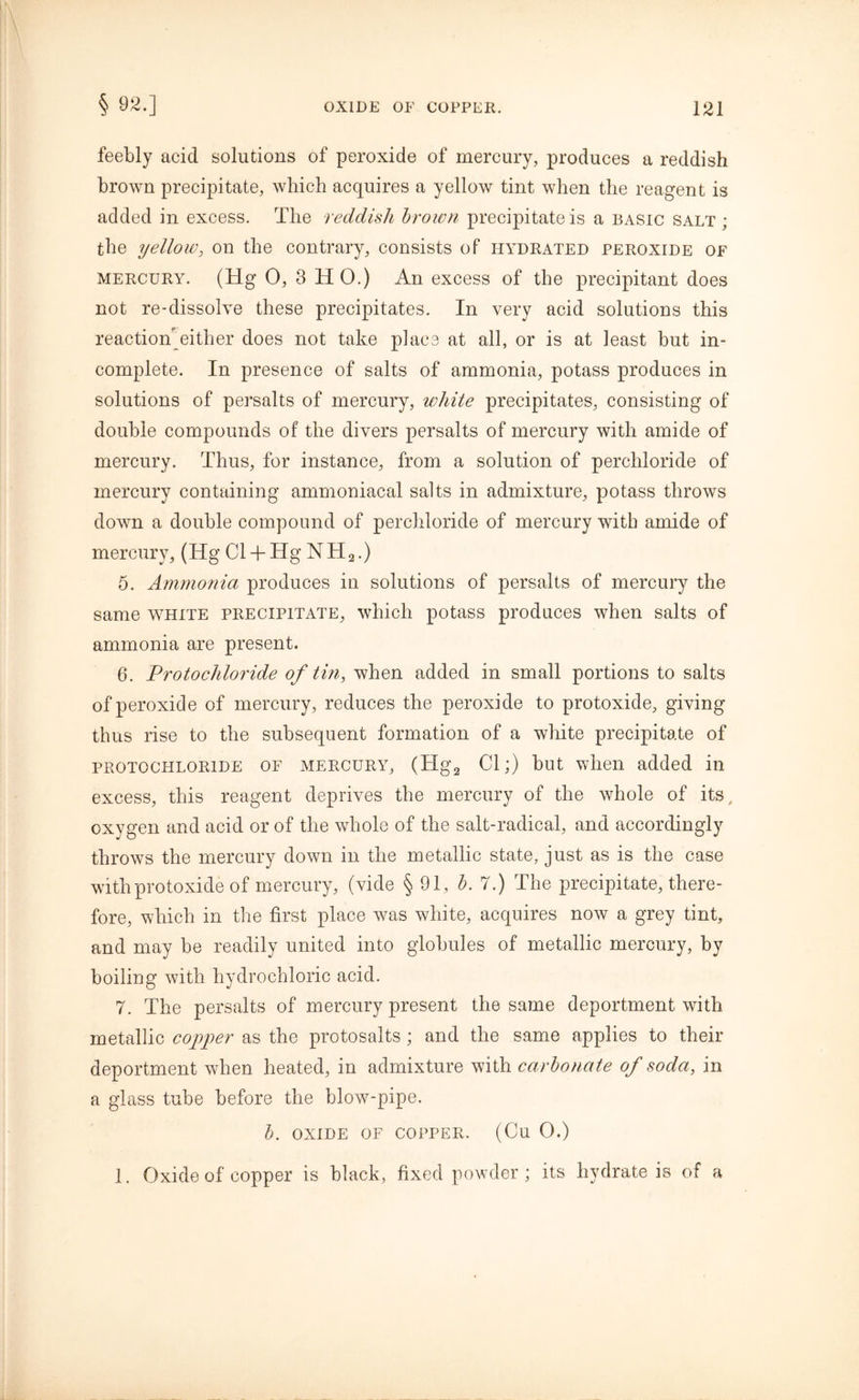 feebly acid solutions of peroxide of mercury, produces a reddish brown precipitate, which acquires a yellow tint when the reagent is added in excess. The reddish brown precipitate is a basic salt ; the yellow, on the contrary, consists of hydrated peroxide of mercury. (Hg 0, 3 HO.) An excess of the precipitant does not re-dissolve these precipitates. In very acid solutions this reaction either does not take place at all, or is at least but in- complete. In presence of salts of ammonia, potass produces in solutions of persalts of mercury, white precipitates, consisting of double compounds of the divers persalts of mercury with amide of mercury. Thus, for instance, from a solution of perchloride of mercury containing ammoniacal salts in admixture, potass throws down a double compound of perchloride of mercury with amide of mercury, (Hg Cl + Hg NH2.) 5. Ammonia produces in solutions of persalts of mercury the same white precipitate, which potass produces when salts of ammonia are present. 6. Protochloride of tin, when added in small portions to salts of peroxide of mercury, reduces the peroxide to protoxide, giving thus rise to the subsequent formation of a white precipitate of protochloride of mercury, (Hg2 Cl;) but when added in excess, this reagent deprives the mercury of the whole of its, oxygen and acid or of the whole of the salt-radical, and accordingly throws the mercury down in the metallic state, just as is the case with protoxide of mercury, (vide § 91, b. 7.) The precipitate, there- fore, which in the first place was white, acquires now a grey tint, and may be readily united into globules of metallic mercury, by boiling with hydrochloric acid. 7. The persalts of mercury present the same deportment with metallic copper as the protosalts; and the same applies to their deportment when heated, in admixture with carbonate of soda, in a glass tube before the blow-pipe. b. OXIDE OF COPPER. (Cu O.) 1. Oxide of copper is black, fixed powder; its hydrate is of a