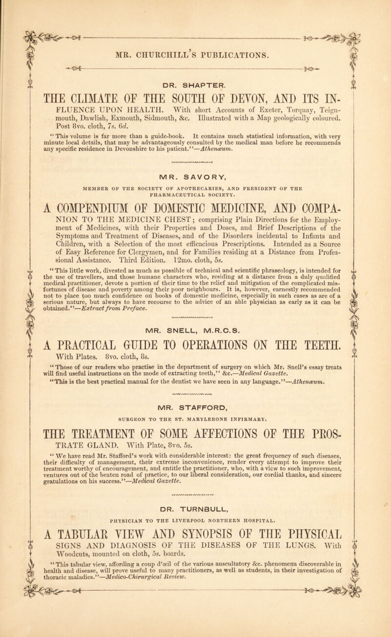 THE CLIMATE OF THE SOUTH OF DEVON, AND ITS IN- FLUENCE UPON HEALTH. With short Accounts of Exeter, Torquay, Teign- mouth, Dawlish, Exmouth, Sidmouth, &c. Illustrated with a Map geologically coloured. Post 8vo. cloth, 7s. 6(7. “ This volume is far more than a guide-book. It contains much statistical information, with very minute local details, that may be advantageously consulted by the medical man before he recommends any specific residence in Devonshire to his patient.”—Athenceum. Old r-h MR. SAVORY, MEMBER OF THE SOCIETY OF APOTHECARIES, AND PRESIDENT OF THE PHARMACEUTICAL SOCIETY. A COMPENDIUM OF DOMESTIC MEDICINE, AND COMPA- NION TO THE MEDICINE CHEST ; comprising Plain Directions for the Employ- ment of Medicines, with their Properties and Doses, and Brief Descriptions of the Symptoms and Treatment of Diseases, and of the Disorders incidental to Infants and Children, with a Selection of the most efficacious Prescriptions. Intended as a Source of Easy Reference for Clergymen, and for Families residing at a Distance from Profes- sional Assistance. Third Edition. 12mo, cloth, 5s. “ This little work, divested as much as possible of technical and scientific phraseology, is intended for the use of travellers, and those humane characters who, residing at a distance from a duly qualified medical practitioner, devote a portion of their time to the relief and mitigation of the complicated mis- fortunes of disease and poverty among their poor neighbours. It is, however, earnestly recommended not to place too much confidence on books of domestic medicine, especially in such cases as are of a serious nature, but always to have recourse to the advice of an able physician as early as it can be obtained.”—Extract from Preface. MR. SNELL, M.R.C.S. A PRACTICAL GUIDE TO OPERATIONS ON THE TEETH. With Plates. 8vo. cloth, 8s. “ Those of our readers who practise in the department of surgery on which Mr. Snell’s essay treats will find useful instructions on the mode of extracting teeth,” &c.—Medical Gazette. “This is the best practical manual for the dentist we have seen in any language.”—Athenceum. WWVW»'VVWVVW WW MR. STAFFORD, SURGEON TO THE ST. MARYLEBONE INFIRMARY, THE TREATMENT OF SOME AFFECTIONS OF THE PROS- TRATE GLAND. With Plate, 8yo. Ss. “ We have read Mr. Stafford’s work with considerable interest: the great frequency of such diseases, their difficulty of management, their extreme inconvenience, render every attempt to improve their treatment worthy of encouragement, and entitle the practitioner, who, with a view to such improvement, ventures out of the beaten road of practice, to our liberal consideration, our cordial thanks, and sincere gratulations on his success.”—Medical Gazette. DR. TURNBULL, PHYSICIAN TO THE LIVERPOOL NORTHERN HOSPITAL. A TABULAR VIEW AND SYNOPSIS OF THE PHYSICAL SIGNS AND DIAGNOSIS OF THE Woodcuts, mounted on cloth, 5s. boards. DISEASES OF THE LUNGS. With (i This tabular view, affording a coup d’ceil of the various auscultatory &c. phenomena discoverable in health and disease, will prove useful to many practitioners, as well as students, in their investigation of thoracic maladies.”—-Medico-Chirurgical Review.