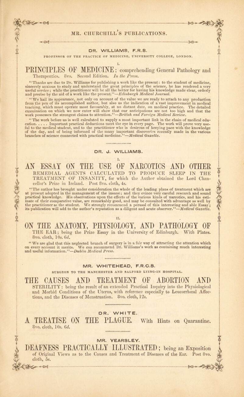 JO- DR. WILLIAMS, F.R.S. PROFESSOR OF TIXE PRACTICE OF MEDICINE, UNIVERSITY COLLEGE, LONDON. I. PKINCIPLES OP MEDICINE ; comprehending General Pathology and Therapeutics. 8vo. Second Edition. In the Press. “ Thanks are due to Dr. Williams for publishing a work like the present: to the student of medicine, sincerely anxious to study and understand the great principles of the science, he has rendered a very useful service ; while the practitioner will be all the better for having his knowledge made clear, orderly and precise by the aid of a work like the present.”—Edinburgh Medical Journal. “ We hail its appearance, not only on account of the value we are ready to attach to any production from the pen of its accomplished author, but also as the indication of a vast improvement in medical teaching, which must operate most favourably, at no distant date, on medical practice. The detailed examination on which we now enter will show that our anticipations are not too high and that the work possesses the strongest claims to attention.”—British and Foreign Medical Review. “ The work before us is well calculated to supply a most important link in the chain of medical edu- cation Important practical deductions meet the eye in every page. The work will prove very use- ful to the medical student, and to the practitioner who is desirous of keeping pace with the knowledge of the day, and of being informed of the many important discoveries recently made in the various branches of science connected with practical medicine.”—Medical Gazette. V vvv s. VW vWV WW vVW DR. J. WILLIAMS. AN ESSAY ON THE USE OF NARCOTICS AND OTHER REMEDIAL AGENTS CALCULATED TO PRODUCE SLEEP IN THE TREATMENT OF INSANITY, for which the Author obtained the Lord Chan- cellor’s Prize in Ireland. Post 8vo. cloth, 4s. “The author has brought under consideration the whole of the leading plans of treatment which are at present adopted in the management of the insane; and they evince very careful research and sound practical knowledge. His observations upon the effects of the various kinds of narcotics, and his esti- mate of their comparative value, are remarkably good, and may be consulted with advantage as well by the practitioner as the student. We strongly recommend a perusal of this interesting and able Essay ; its publication will add to the author’s reputation as a diligent and acute observer.”—Medical Gazette. II. ON THE ANATOMY, PHYSIOLOGY, AND PATHOLOGY OF THE EAR; being the Prize Essay in the University of Edinburgh. With Plates. 8vo. cloth, 10s. 6d. “ We are glad that this neglected branch of surgery is in a fair way of attracting the attention which on every account it merits. We can recommend Dr. Williams’s work as containing much interesting and useful information.”—Dublin Medical Press. MR. WHITEHEAD, F.R.C.S. SURGEON TO THE MANCHESTER AND SALFORD LYING-IN HOSPITAL. THE CAUSES AND TREATMENT OF ABORTION AND STERILITY : being the result of an extended Practical Inquiry into the Physiological and Morbid Conditions of the Uterus, with reference especially to Leucorrhoeal Affec- tions, and the Diseases of Menstruation. 8vo. cloth, 12s. DR. WHITE. A TREATISE ON THE PLAGUE. With Hints on Quarantine. 8vo. cloth, 10s. 6d. ww vw v v\n*\ vwvww MR. YEARSLEY. DEAFNESS PRACTICALLY ILLUSTRATED; being an Exposition of Original Views as to the Causes and Treatment of Diseases of the Ear. Post 8vo. cloth, 5s.