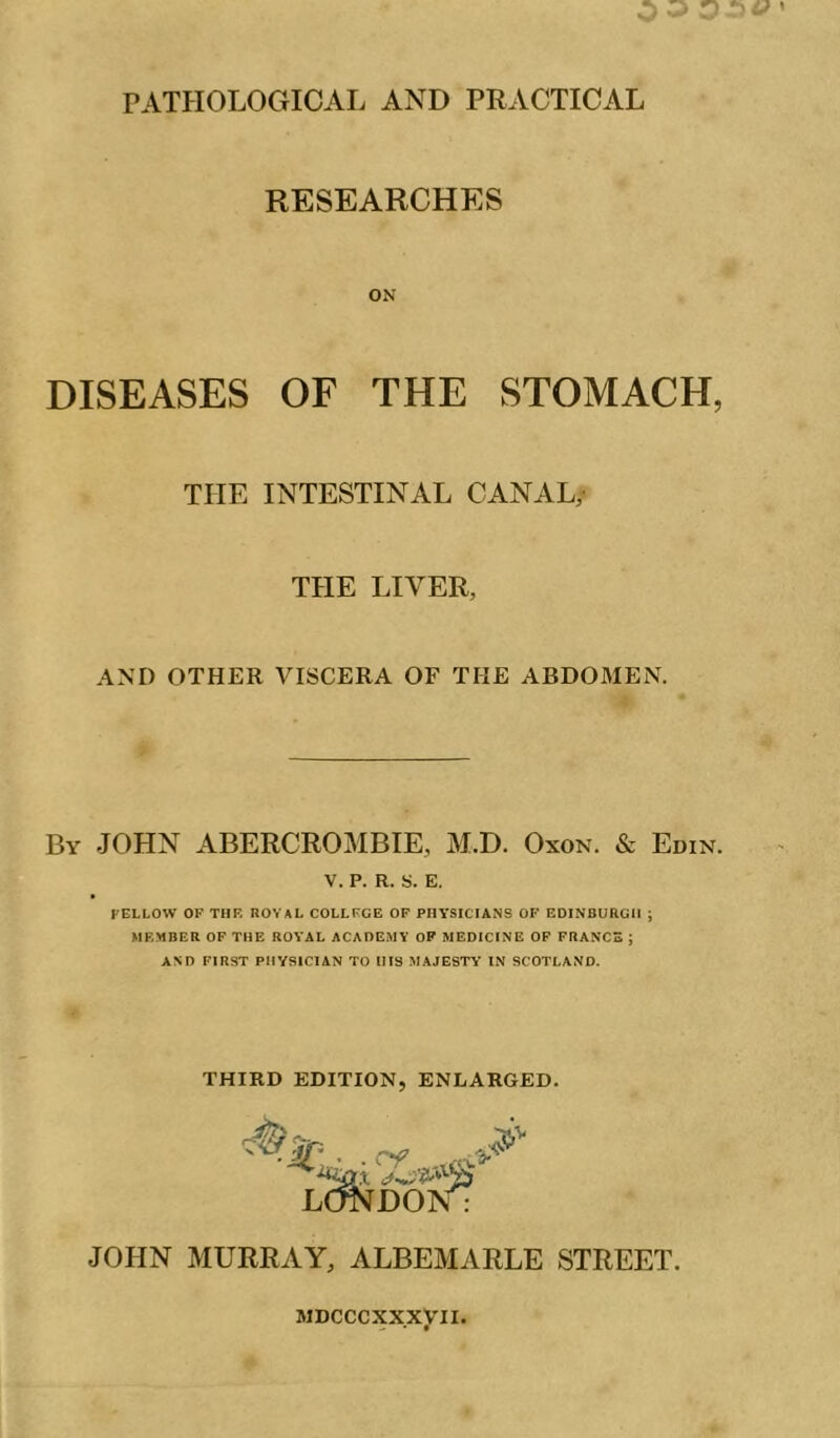 RESEARCHES ON DISEASES OF THE STOMACH, THE INTESTINAL CANAL, THE LIVER, AND OTHER VISCERA OF THE ABDOMEN. By JOHN ABERCROMBIE, M.D. Oxon. & Edin. V. P. R. S. E. FELLOW OF THE ROYAL COLLEGE OF PHYSICIANS OF EDINBURGH ; MEMBER OP THE ROYAL ACADEMY OP MEDICINE OP FRANCS ; AND FIRST PHYSICIAN TO HIS MAJESTY IN SCOTLAND. THIRD EDITION, ENLARGED. JOHN MURRAY, ALBEMARLE STREET. MDCCCXXXyil.