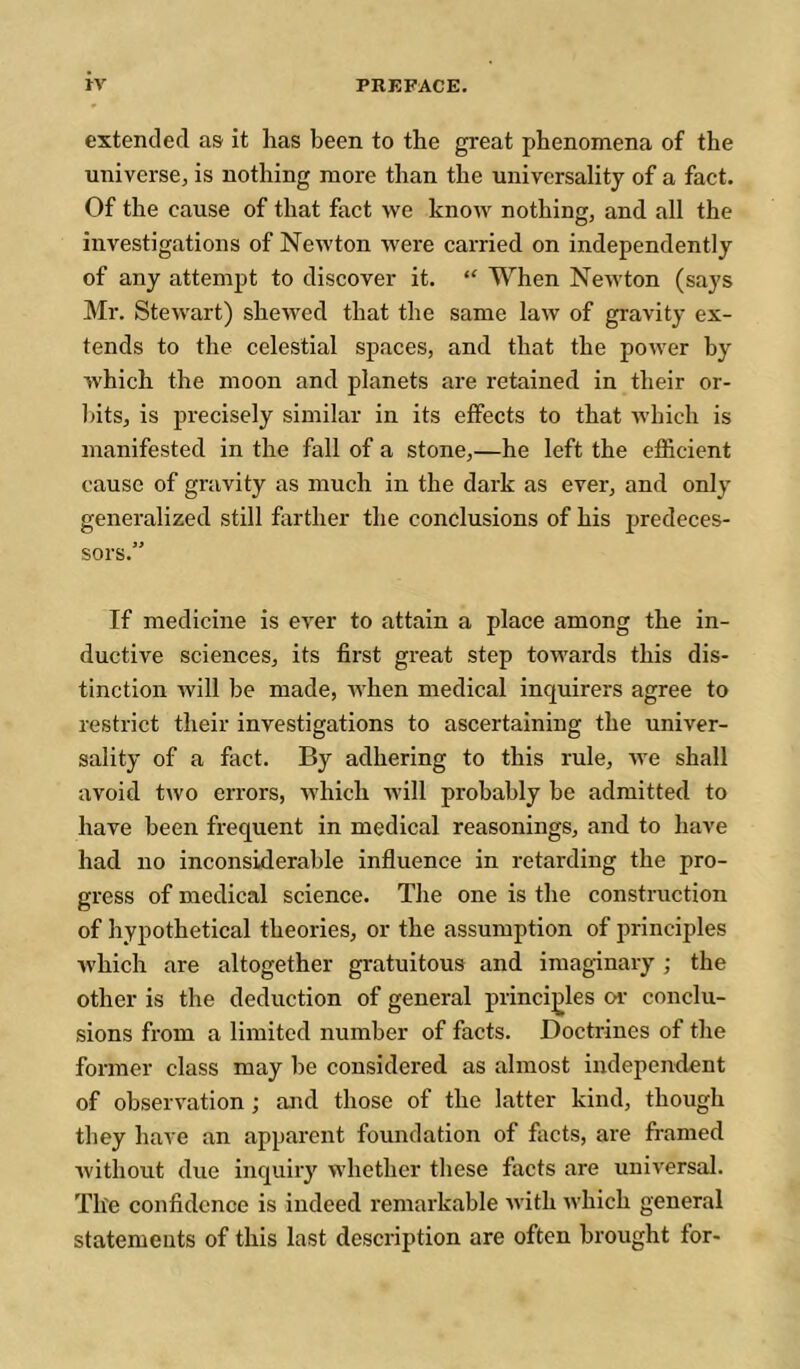 extended as it has been to the great phenomena of the universe, is nothing more than the universality of a fact. Of the cause of that fact we know nothing, and all the investigations of Newton were carried on independently of any attempt to discover it. “ When Newton (says Mr. Stewart) shewed that the same law of gravity ex- tends to the celestial spaces, and that the power by which the moon and planets are retained in their or- bits, is precisely similar in its effects to that which is manifested in the fall of a stone,—he left the efficient cause of gravity as much in the dark as ever, and only generalized still farther the conclusions of his predeces- sors.” If medicine is ever to attain a place among the in- ductive sciences, its first great step towards this dis- tinction Avill be made, when medical inquirers agree to restrict their investigations to ascertaining the univer- sality of a fact. By adhering to this rule, Ave shall avoid two errors, Avhich Avill probably be admitted to have been frequent in medical reasonings, and to have had no inconsiderable influence in retarding the pro- gress of medical science. The one is the construction of hypothetical theories, or the assumption of principles Avhich are altogether gratuitous and imaginary ; the other is the deduction of general principles ca- conclu- sions from a limited number of facts. Doctrines of the former class may be considered as almost independent of observation ; and those of the latter kind, though they have an apparent foundation of facts, are framed Avithout due inquiry whether these facts are uniA-ersal. The confidence is indeed remarkable Avith Avhich general statements of this last description are often brought for-