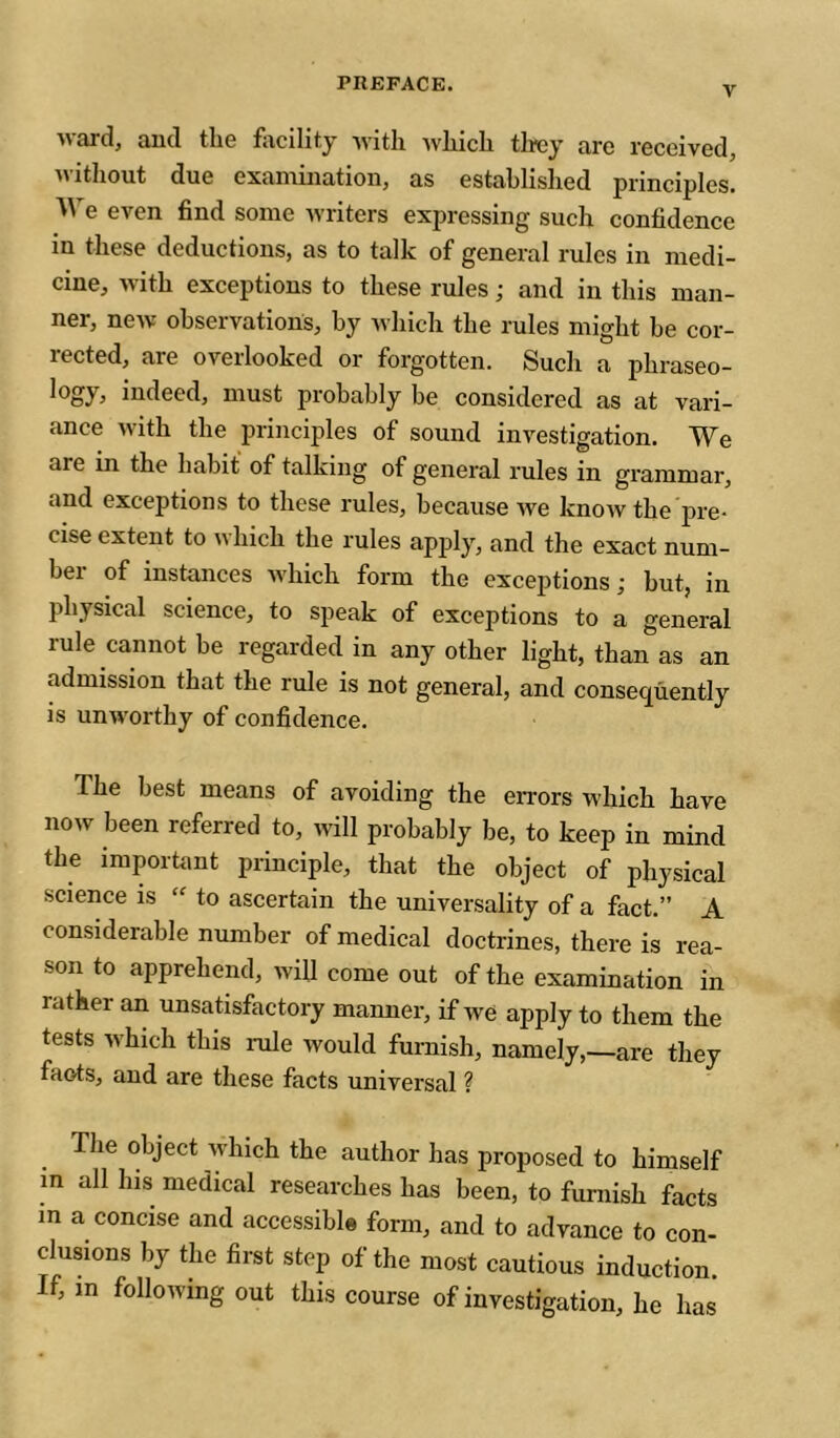 V M Rrdj Rud tliG fixcility xvitlx xvliicli tlrcy txrc I’GccivGdj XX itliout dxiG exciiixiiiatioii, as establislied pi’inciples. e even find some xvriters expressing such confidence in these deductions, as to talk of general rules in medi- cine, xvith exceptions to these rules ; and in this man- ner, nexv observations, by xvhich the rules might be cor- rected, are overlooked or forgotten. Such a phraseo- logy, indeed, must probably be considered as at vari- ance xvith the principles of sound investigation. We are in the habit of talking of geneial rules in grammar, and exceptions to these rules, because xve knoxv the pre- cise extent to xvhich the rules apply, and the exact num- bei of instances xxdxich form the exceptions ; but, in physical science, to speak of exceptions to a general rule cannot be regarded in any other light, than as an admission that the rule is not general, and consequently is unxx'orthy of confidence. The best means of avoiding the errors xxhich have noxv been referred to, xvill probably be, to keep in mind the imporhint principle, that the object of physical science is “ to ascertain the universality of a fact.” A considerable number of medical doctrines, there is rea- son to apprehend, xvill come out of the examination in rather an unsatisfactory manner, if xve apply to them the tests xvhich this rule would furnish, namely,—are they facts, and are these facts universal ? The object xvhich the author has proposed to himself m all his medical researches has been, to furnish facts in a concise and accessible form, and to advance to con- clusions by the first step of the most cautious induction. If, in following out this course of investigation, he has