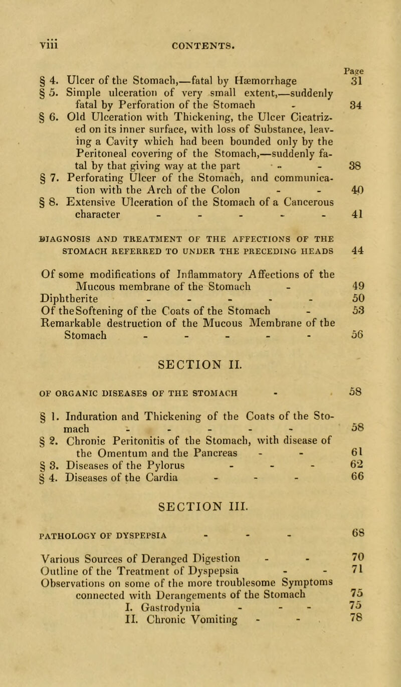 Page § 4. Ulcer of the Stomach,—fatal by Haemorrhage 31 § 5. Simple ulceration of very small extent,—suddenly fatal by Perforation of the Stomach - 34 § 6. Old Ulceration with Thickening, the Ulcer Cicatriz- ed on its inner surface, with loss of Substance, leav- ing a Cavity which had been bounded only by the Peritoneal covering of the Stomach,—suddenly fa- tal by that giving way at the part - - 38 § 7. Perforating Ulcer of the Stomach, and communica- tion with the Arch of the Colon - - 40 § 8. Extensive Ulceration of the Stomach of a Cancerous character - - - - - 41 illAGNOSIS AND TREATMENT OF THE AFFECTIONS OF THE STOMACH REFERRED TO UNDER THE PRECEDING HEADS 44 Of some modifications of Inflammatory AflFections of the Mucous membrane of the Stomach - 49 Diphtherite _ . . - . 50 Of the Softening of the Coats of the Stomach - 53 Remarkable destruction of the Mucous Membrane of the Stomach ..... 56 SECTION IL OF ORGANIC DISEASES OF THE STOMACH - 58 § 1. Induration and Thickening of the Coats of the Sto- mach . . - - - 58 § 2. Chronic Peritonitis of the Stomach, with disease of the Omentum and the Pancreas - - 61 § 3. Diseases of the Pylorus - - - 62 § 4. Diseases of the Cardia . - - 66 SECTION III. PATHOLOGY OF DYSPEPSIA . . - 68 Various Sources of Deranged Digestion - . 70 Outline of the Treatment of Dyspepsia - - 71 Observations on some of the more troublesome Symptoms connected with Derangements of the Stomach 75 I. Gastrodynia - - - 75 II. Chronic Vomiting - - 78