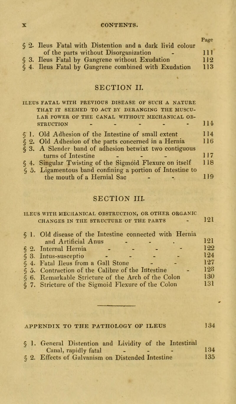 Page § 2. Ileus Fatal with Distention and a dark livid colour of the parts without Disorganization - 111 § 3. Ileus Fatal by Gangrene without Exudation 112 § 4. Ileus Fatal by Gangrene combined with Exudation 113 \ SECTION II. ILEUS FATAL WITH PREVIOUS DISEASE OF SUCH A NATURE THAT IT SEEMED TO ACT BY DERANGING THE MUSCU- LAR POWER OF THE CANAL WITHOUT MECHANICAL OB- STRUCTION - - - - - 114 § 1. Old Adhesion of the Intestine of small extent 114 § 2. Old Adhesion of the parts concerned in a Hernia 116 § 3. A Slender band of adhesion betwixt two contiguous turns of Intestine - - - 117 § 4. Singular Twisting of the Sigmoid Flexure on itself 118 § 5. Ligamentous band confining a portion of Intestine to the mouth of a Hernial Sac - - 119 SECTION III. ILEUS WITH MECHANICAL OBSTRUCTION, OR OTHER ORGANIC CHANGES IN THE STRUCTURE OF THE PARTS - 121 § 1. Old disease of the Intestine connected with Hernia and Artificial Anus - - . 121 § 2. Internal Hernia ... - 122 § 3. Intus-susceptio - - - - 124 § 4. Fatal Ileus from a Gall Stone - - 127 § 5. Contraction of the Calibre of the Intestine - 128 § 6. Remarkable Stricture of the Arch of the Colon 130 § 7. Stricture of the Sigmoid Flexure of the Colon 131 APPENDIX TO THE PATHOLOGY OF ILEUS 134 § 1. General Distention and Lividity of the Intestinal Canal, rapidly fatal - - - 134 § 2. Effects of Galvanism on Distended Intestine 135