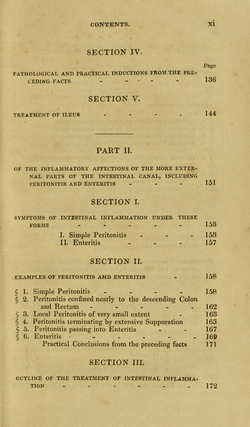 SECTION IV. Page PATHOLOGICAL AND PRACTICAL INDUCTIONS FROM THE PRE- CEDING FACTS - - - - - 136 SECTION V. TREATMENT OF ILEUS - . - . 144 PART II. OF THE INFLAMMATORY AFFECTIONS OF THE MORE EXTER- NAL PARTS OF THE INTESTINAL CANAL, INCLUDING PERITONITIS AND ENTERITIS . - - 151 SECTION I. SYMPTOMS OF INTESTINAL INFLAMMATION UNDER THESE FORMS - - - - - 153 I. Simple Peritonitis - - - 153 II. Enteritis - - - 157 SECTION II. EXAMPLES OF PERITONITIS AMD ENTERITIS - 158 § 1. Simple Peritonitis _ . - . 158 § 2. Peritonitis confined nearly to the descending Colon and Rectum - - - - - 162 § 3. Local Peritonitis of very small extent - 163 § 4. Peritonitis terminating by extensive Suppuration 163 § 5. Peritonitis passing into Enteritis - - 167 § 6. Enteritis - - . . . J69 Practical Conclusions from the preceding facts 171 SECTION III. OUTLINE OF THE TREATMENT OF INTESTINAL INFLAMMA- TION 172