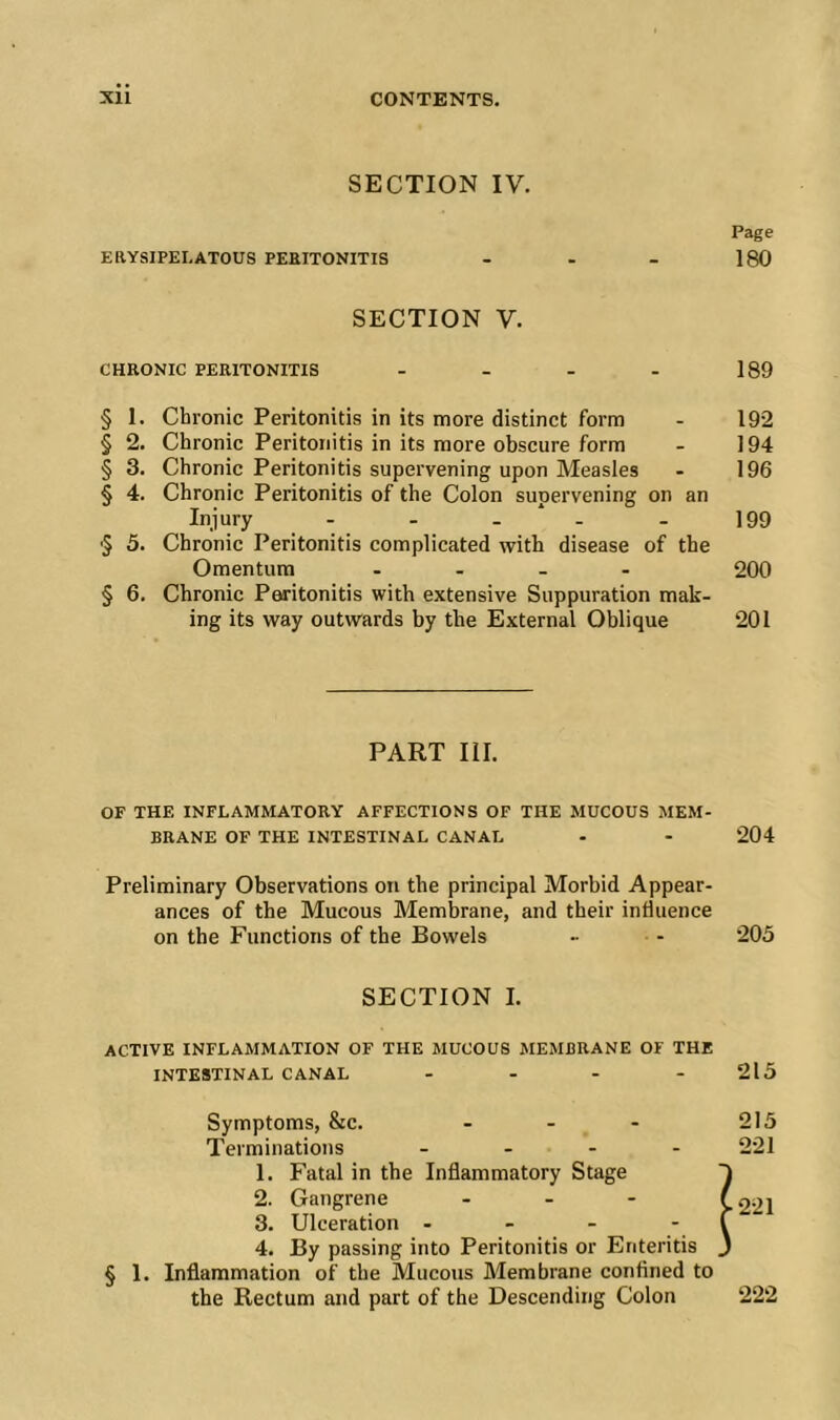 SECTION IV. Page EaYSIPELATOUS PEEITONITIS - - - 180 SECTION V. CHRONIC PERITONITIS - - - - 189 § 1. Chronic Peritonitis in its more distinct form - 192 § 2. Chronic Peritonitis in its more obscure form - 194 § 3. Chronic Peritonitis supervening upon Measles - 196 § 4. Chronic Peritonitis of the Colon supervening on an Injury - - - ‘ - - 199 '5 5. Chronic Peritonitis complicated with disease of the Omentum . . _ - 200 § 6. Chronic Peritonitis with extensive Suppuration mak- ing its way outwards by the External Oblique 201 PART III. OF THE INFLAMMATORY AFFECTIONS OF THE MUCOUS MEM- BRANE OF THE INTESTINAL CANAL - - 204 Preliminary Observations on the principal Morbid Appear- ances of the Mucous Membrane, and their influence on the Functions of the Bowels •• - 205 SECTION I. active INFLAMMATION OF THE MUCOUS MEMBRANE OF THE INTESTINAL CANAL - - - - 215 Symptoms, &c. - - - 215 Terminations ... - 221 1. Fatal in the Inflammatory Stage ~i 2. Gangrene ... >221 3. Ulceration - - - - f 4. By passing into Peritonitis or Enteritis J § 1. Inflammation of the Mucous Membrane confined to the Rectum and part of the Descending Colon 222