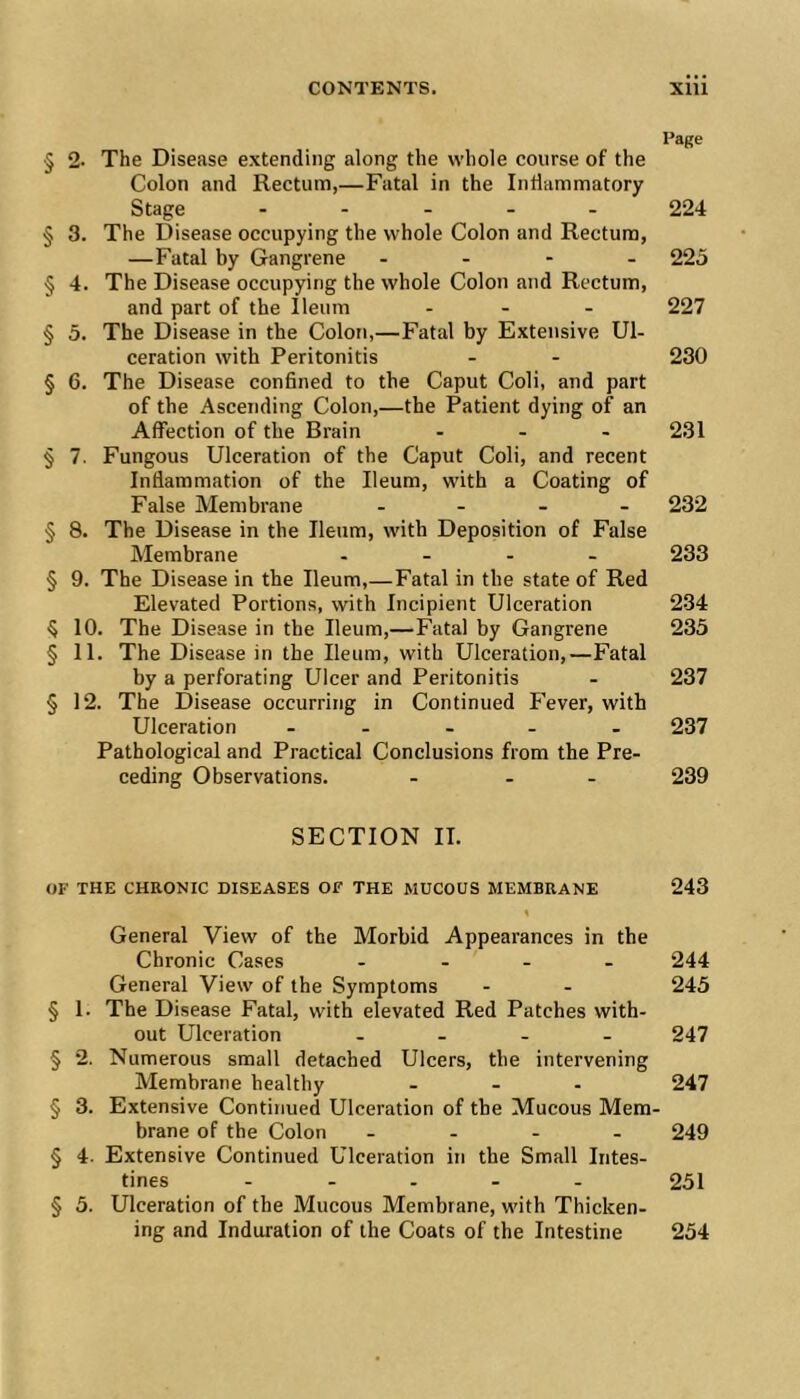 Page § 2- The Disease extending along the whole course of the Colon and Rectum,—Fatal in the Intlammatory Stage - . . . . 224 § 3. The Disease occupying the whole Colon and Rectum, —Fatal by Gangrene - - - - 225 § 4. The Disease occupying the whole Colon and Rectum, and part of the Ileum . - . 227 § 5. The Disease in the Colon,—Fatal by Extensive Ul- ceration with Peritonitis - - 230 § 6. The Disease conSned to the Caput Coli, and part of the Ascending Colon,—the Patient dying of an Affection of the Brain ... 231 § 7. Fungous Ulceration of the Caput Coli, and recent Inflammation of the Ileum, with a Coating of False Membrane . . . _ 232 § 8. The Disease in the Ileum, with Deposition of False Membrane .... 233 § 9. The Disease in the Ileum,—Fatal in the state of Red Elevated Portions, with Incipient Ulceration 234 •5 10. The Disease in the Ileum,—Fatal by Gangrene 235 §11. The Disease in the Ileum, with Ulceration,—Fatal by a perforating Ulcer and Peritonitis - 237 § 12. The Disease occurring in Continued P’ever, with Ulceration - . . . . 237 Pathological and Practical Conclusions from the Pre- ceding Observations. - - - 239 SECTION II. OF THE CHRONIC DISEASES OF THE MUCOUS MEMBRANE 243 « General View of the Morbid Appearances in the Chronic Cases .... 244 General View of the Symptoms - - 245 § 1. The Disease Fatal, with elevated Red Patches with- out Ulceration . _ . . 247 § 2. Numerous small detached Ulcers, the intervening Membrane healthy . . - 247 § 3. Extensive Continued Ulceration of the Mucous Mem- brane of the Colon .... 249 § 4. Extensive Continued Ulceration in the Small Intes- tines ..... 251 § 5. Ulceration of the Mucous Membrane, with Thicken- ing and Induration of the Coats of the Intestine 254