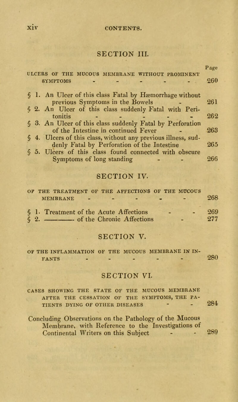 SECTION in. Page ULCERS OF THE MUCOUS MEMBRANE WITHOUT PROMINENT SYMPTOMS ..... 260 § 1. An Ulcer of this class Fatal by Haemorrhage without previous Symptoms in the Bovvels . 261 § 2. An Ulcer of this class suddenly Fatal with Peri- tonitis ..... 262 § 3. An Ulcer of this class suddenly Fatal by Perforation of the Intestine in continued Fever . 263 § 4. Ulcers of this class, without any previous illness, sud- denly Fatal by Perforation of the Intestine 265 § 5. Ulcers of this class found connected with obscure Symptoms of long standing - - 266 SECTION IV. OF THE TREATMENT OF THE AFFECTIONS OF THE MUCOUS MEMBRANE ..... 268 § 1. Treatment of the Acute Affections - - 269 § 2. of the Chronic Affections - 277 SECTION V. OF THE INFLAMMATION OF THE MUCOUS MEMBRANE IN IN- FANTS ..... 280 SECTION VI. CASES SHOWING THE STATE OF THE MUCOUS MEMBRANE AFTER THE CESSATION OF THE SYMPTOMS, THE PA- TIENTS DYING OF OTHER DISEASES - - 284 Concluding Observations on the Pathology of the Mucous Membrane, with Reference to the Investigations of Continental Writers on this Subject - - 289